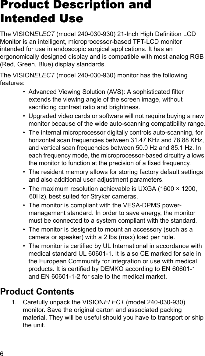 6 Product Description and Intended UseThe VISIONELECT (model 240-030-930) 21-Inch High Definition LCD Monitor is an intelligent, microprocessor-based TFT-LCD monitor intended for use in endoscopic surgical applications. It has an ergonomically designed display and is compatible with most analog RGB (Red, Green, Blue) display standards.The VISIONELECT (model 240-030-930) monitor has the following features:• Advanced Viewing Solution (AVS): A sophisticated filter extends the viewing angle of the screen image, without sacrificing contrast ratio and brightness.• Upgraded video cards or software will not require buying a new monitor because of the wide auto-scanning compatibility range.• The internal microprocessor digitally controls auto-scanning, for horizontal scan frequencies between 31.47 KHz and 78.88 KHz, and vertical scan frequencies between 50.0 Hz and 85.1 Hz. In each frequency mode, the microprocessor-based circuitry allows the monitor to function at the precision of a fixed frequency.• The resident memory allows for storing factory default settings and also additional user adjustment parameters.• The maximum resolution achievable is UXGA (1600 × 1200,be60Hz), st suited for Stryker cameras.• The monitor is compliant with the VESA-DPMS power- management standard. In order to save energy, the monitor must be connected to a system compliant with the standard.• The monitor is designed to mount an accessory (such as a camera or speaker) with a 2 lbs (max) load per hole.• The monitor is certified by UL International in accordance with medical standard UL 60601-1. It is also CE marked for sale in the European Community for integration or use with medical products. It is certified by DEMKO according to EN 60601-1 and EN 60601-1-2 for sale to the medical market.Product Contents1. Carefully unpack the VISIONELECT (model 240-030-930) monitor. Save the original carton and associated packing material. They will be useful should you have to transport or ship the unit.