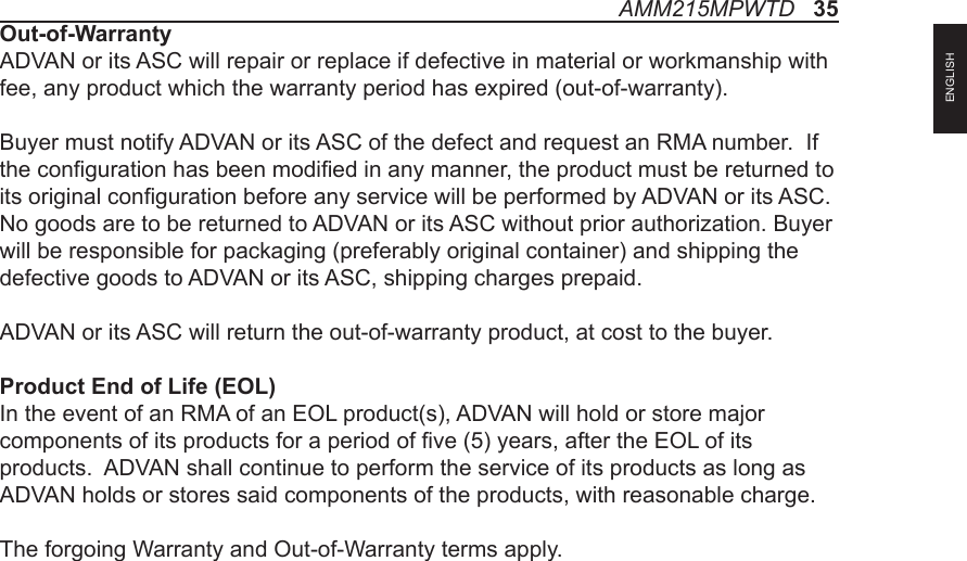 AMM215MPWTD   35ENGLISHOut-of-WarrantyADVAN or its ASC will repair or replace if defective in material or workmanship with fee, any product which the warranty period has expired (out-of-warranty).Buyer must notify ADVAN or its ASC of the defect and request an RMA number.  If the conguration has been modied in any manner, the product must be returned to its original conguration before any service will be performed by ADVAN or its ASC. No goods are to be returned to ADVAN or its ASC without prior authorization. Buyer will be responsible for packaging (preferably original container) and shipping the defective goods to ADVAN or its ASC, shipping charges prepaid.ADVAN or its ASC will return the out-of-warranty product, at cost to the buyer.Product End of Life (EOL)In the event of an RMA of an EOL product(s), ADVAN will hold or store major components of its products for a period of ve (5) years, after the EOL of its products.  ADVAN shall continue to perform the service of its products as long as ADVAN holds or stores said components of the products, with reasonable charge.The forgoing Warranty and Out-of-Warranty terms apply.