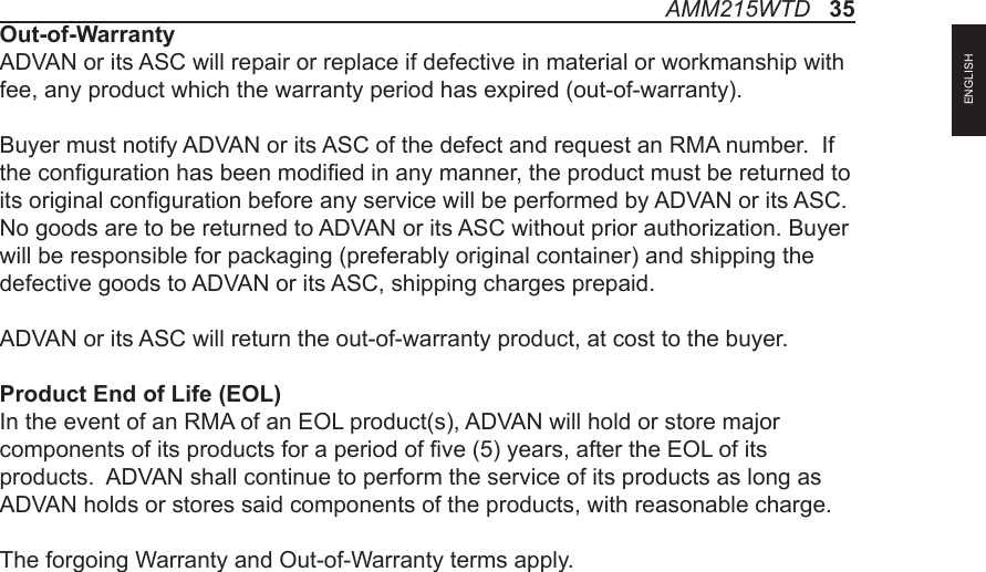 AMM215WTD   35ENGLISHOut-of-WarrantyADVAN or its ASC will repair or replace if defective in material or workmanship with fee, any product which the warranty period has expired (out-of-warranty).Buyer must notify ADVAN or its ASC of the defect and request an RMA number.  If the conguration has been modied in any manner, the product must be returned to its original conguration before any service will be performed by ADVAN or its ASC. No goods are to be returned to ADVAN or its ASC without prior authorization. Buyer will be responsible for packaging (preferably original container) and shipping the defective goods to ADVAN or its ASC, shipping charges prepaid.ADVAN or its ASC will return the out-of-warranty product, at cost to the buyer.Product End of Life (EOL)In the event of an RMA of an EOL product(s), ADVAN will hold or store major components of its products for a period of ve (5) years, after the EOL of its products.  ADVAN shall continue to perform the service of its products as long as ADVAN holds or stores said components of the products, with reasonable charge.The forgoing Warranty and Out-of-Warranty terms apply.