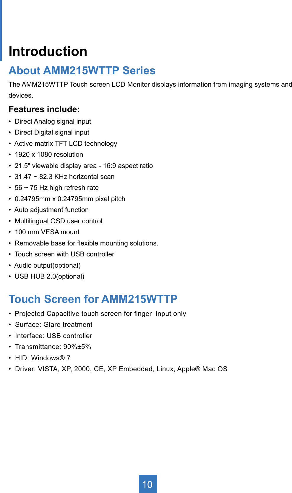 IntroductionAbout AMM215WTTP Series The AMM215WTTP Touch screen LCD Monitor displays information from imaging systems and devices.Features include:•  Direct Analog signal input•  Direct Digital signal input•  Active matrix TFT LCD technology•  1920 x 1080 resolution•  21.5&quot; viewable display area - 16:9 aspect ratio•  31.47 ~ 82.3 KHz horizontal scan•  56 ~ 75 Hz high refresh rate•  0.24795mm x 0.24795mm pixel pitch•  Auto adjustment function•  Multilingual OSD user control•  100 mm VESA mount•  Removable base for exible mounting solutions.•  Touch screen with USB controller•  Audio output(optional)•  USB HUB 2.0(optional)Touch Screen for AMM215WTTP •  Projected Capacitive touch screen for nger  input only•  Surface: Glare treatment•  Interface: USB controller•  Transmittance: 90%±5%•  HID: Windows® 7•  Driver: VISTA, XP, 2000, CE, XP Embedded, Linux, Apple® Mac OS10