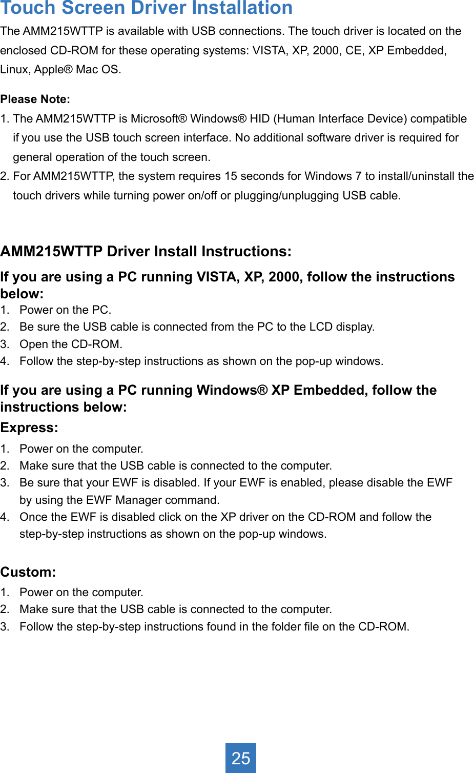 Touch Screen Driver InstallationThe AMM215WTTP is available with USB connections. The touch driver is located on theenclosed CD-ROM for these operating systems: VISTA, XP, 2000, CE, XP Embedded,Linux, Apple® Mac OS.Please Note: 1. The AMM215WTTP is Microsoft® Windows® HID (Human Interface Device) compatible     if you use the USB touch screen interface. No additional software driver is required for     general operation of the touch screen. 2. For AMM215WTTP, the system requires 15 seconds for Windows 7 to install/uninstall the      touch drivers while turning power on/off or plugging/unplugging USB cable.AMM215WTTP Driver Install Instructions:If you are using a PC running VISTA, XP, 2000, follow the instructions below:1.   Power on the PC.2.   Be sure the USB cable is connected from the PC to the LCD display.3.   Open the CD-ROM.4.   Follow the step-by-step instructions as shown on the pop-up windows.If you are using a PC running Windows® XP Embedded, follow the instructions below:Express:1.   Power on the computer.2.   Make sure that the USB cable is connected to the computer.3.   Be sure that your EWF is disabled. If your EWF is enabled, please disable the EWF      by using the EWF Manager command.4.   Once the EWF is disabled click on the XP driver on the CD-ROM and follow the       step-by-step instructions as shown on the pop-up windows.Custom:1.   Power on the computer.2.   Make sure that the USB cable is connected to the computer.3.   Follow the step-by-step instructions found in the folder le on the CD-ROM.25
