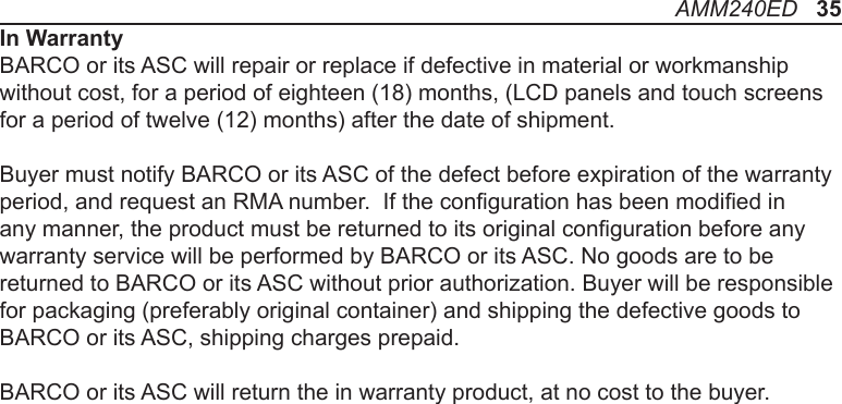In WarrantyBARCO or its ASC will repair or replace if defective in material or workmanship without cost, for a period of eighteen (18) months, (LCD panels and touch screens for a period of twelve (12) months) after the date of shipment. Buyer must notify BARCO or its ASC of the defect before expiration of the warranty period, and request an RMA number.  If the conguration has been modied in any manner, the product must be returned to its original conguration before any warranty service will be performed by BARCO or its ASC. No goods are to be returned to BARCO or its ASC without prior authorization. Buyer will be responsible for packaging (preferably original container) and shipping the defective goods to BARCO or its ASC, shipping charges prepaid.BARCO or its ASC will return the in warranty product, at no cost to the buyer. AMM240ED   35