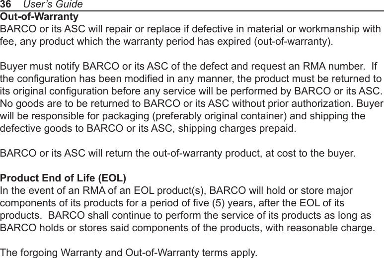 Out-of-WarrantyBARCO or its ASC will repair or replace if defective in material or workmanship with fee, any product which the warranty period has expired (out-of-warranty).Buyer must notify BARCO or its ASC of the defect and request an RMA number.  If the conguration has been modied in any manner, the product must be returned to its original conguration before any service will be performed by BARCO or its ASC. No goods are to be returned to BARCO or its ASC without prior authorization. Buyer will be responsible for packaging (preferably original container) and shipping the defective goods to BARCO or its ASC, shipping charges prepaid.BARCO or its ASC will return the out-of-warranty product, at cost to the buyer.Product End of Life (EOL)In the event of an RMA of an EOL product(s), BARCO will hold or store major components of its products for a period of ve (5) years, after the EOL of its products.  BARCO shall continue to perform the service of its products as long as BARCO holds or stores said components of the products, with reasonable charge.The forgoing Warranty and Out-of-Warranty terms apply.36    User’s Guide