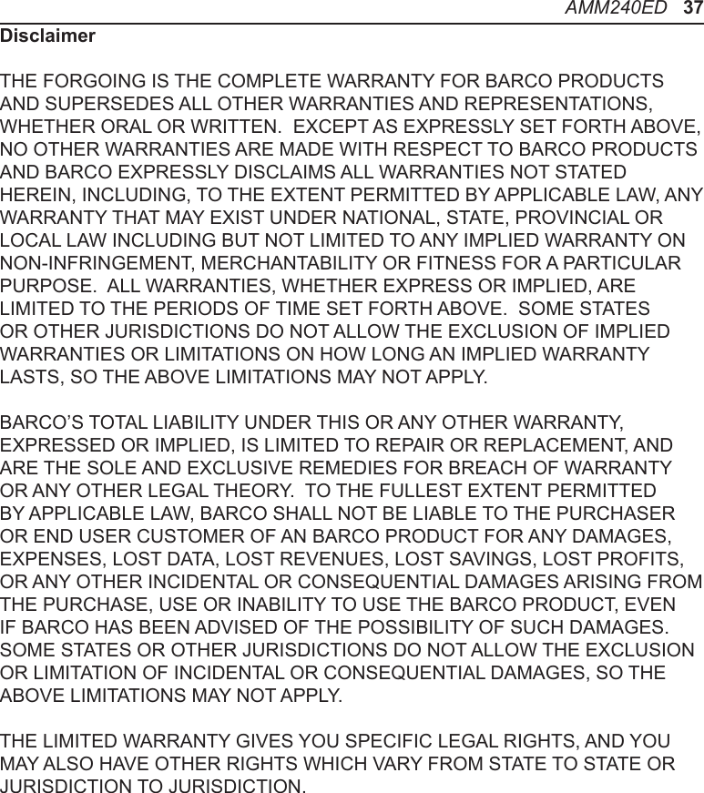 DisclaimerTHE FORGOING IS THE COMPLETE WARRANTY FOR BARCO PRODUCTS AND SUPERSEDES ALL OTHER WARRANTIES AND REPRESENTATIONS, WHETHER ORAL OR WRITTEN.  EXCEPT AS EXPRESSLY SET FORTH ABOVE, NO OTHER WARRANTIES ARE MADE WITH RESPECT TO BARCO PRODUCTS AND BARCO EXPRESSLY DISCLAIMS ALL WARRANTIES NOT STATED HEREIN, INCLUDING, TO THE EXTENT PERMITTED BY APPLICABLE LAW, ANY WARRANTY THAT MAY EXIST UNDER NATIONAL, STATE, PROVINCIAL OR LOCAL LAW INCLUDING BUT NOT LIMITED TO ANY IMPLIED WARRANTY ON NON-INFRINGEMENT, MERCHANTABILITY OR FITNESS FOR A PARTICULAR PURPOSE.  ALL WARRANTIES, WHETHER EXPRESS OR IMPLIED, ARE LIMITED TO THE PERIODS OF TIME SET FORTH ABOVE.  SOME STATES OR OTHER JURISDICTIONS DO NOT ALLOW THE EXCLUSION OF IMPLIED WARRANTIES OR LIMITATIONS ON HOW LONG AN IMPLIED WARRANTY LASTS, SO THE ABOVE LIMITATIONS MAY NOT APPLY. BARCO’S TOTAL LIABILITY UNDER THIS OR ANY OTHER WARRANTY, EXPRESSED OR IMPLIED, IS LIMITED TO REPAIR OR REPLACEMENT, AND ARE THE SOLE AND EXCLUSIVE REMEDIES FOR BREACH OF WARRANTY OR ANY OTHER LEGAL THEORY.  TO THE FULLEST EXTENT PERMITTED BY APPLICABLE LAW, BARCO SHALL NOT BE LIABLE TO THE PURCHASER OR END USER CUSTOMER OF AN BARCO PRODUCT FOR ANY DAMAGES, EXPENSES, LOST DATA, LOST REVENUES, LOST SAVINGS, LOST PROFITS, OR ANY OTHER INCIDENTAL OR CONSEQUENTIAL DAMAGES ARISING FROM THE PURCHASE, USE OR INABILITY TO USE THE BARCO PRODUCT, EVEN IF BARCO HAS BEEN ADVISED OF THE POSSIBILITY OF SUCH DAMAGES.  SOME STATES OR OTHER JURISDICTIONS DO NOT ALLOW THE EXCLUSION OR LIMITATION OF INCIDENTAL OR CONSEQUENTIAL DAMAGES, SO THE ABOVE LIMITATIONS MAY NOT APPLY. THE LIMITED WARRANTY GIVES YOU SPECIFIC LEGAL RIGHTS, AND YOU MAY ALSO HAVE OTHER RIGHTS WHICH VARY FROM STATE TO STATE OR JURISDICTION TO JURISDICTION.AMM240ED   37