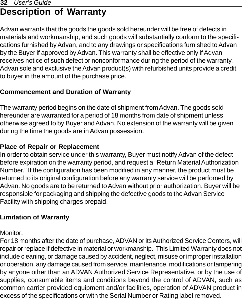 32    User’s GuideDescription of WarrantyAdvan warrants that the goods the goods sold hereunder will be free of defects inmaterials and workmanship, and such goods will substantially conform to the specifi-cations furnished by Advan, and to any drawings or specifications furnished to Advanby the Buyer if approved by Advan. This warranty shall be effective only if Advanreceives notice of such defect or nonconformance during the period of the warranty.Advan sole and exclusive the Advan product(s) with refurbished units provide a creditto buyer in the amount of the purchase price.Commencement and Duration of WarrantyThe warranty period begins on the date of shipment from Advan. The goods soldhereunder are warranted for a period of 18 months from date of shipment unlessotherwise agreed to by Buyer and Advan. No extension of the warranty will be givenduring the time the goods are in Advan possession.Place of Repair or ReplacementIn order to obtain service under this warranty, Buyer must notify Advan of the defectbefore expiration on the warranty period, and request a “Return Material AuthorizationNumber.” If the configuration has been modified in any manner, the product must bereturned to its original configuration before any warranty service will be perfomed byAdvan. No goods are to be returned to Advan without prior authorization. Buyer will beresponsible for packaging and shipping the defective goods to the Advan ServiceFacility with shipping charges prepaid.Limitation of WarrantyMonitor:For 18 months after the date of purchase, ADVAN or its Authorized Service Centers, willrepair or replace if defective in material or workmanship.  This Limited Warranty does notinclude cleaning, or damage caused by accident, neglect, misuse or improper installationor operation, any damage caused from service, maintenance, modifications or tamperingby anyone other than an ADVAN Authorized Service Representative, or by the use ofsupplies, consumable items and conditions beyond the control of ADVAN, such ascommon carrier provided equipment and/or facilities, operation of ADVAN product inexcess of the specifications or with the Serial Number or Rating label removed.