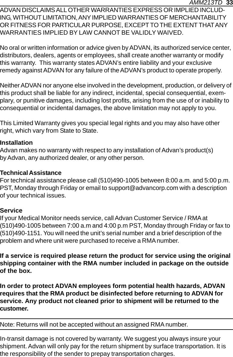 ADVAN DISCLAIMS ALL OTHER WARRANTIES EXPRESS OR IMPLIED INCLUD-ING, WITHOUT LIMITATION, ANY IMPLIED WARRANTIES OF MERCHANTABILITYOR FITNESS FOR PARTICULAR PURPOSE, EXCEPT TO THE EXTENT THAT ANYWARRANTIES IMPLIED BY LAW CANNOT BE VALIDLY WAIVED.No oral or written information or advice given by ADVAN, its authorized service center,distributors, dealers, agents or employees, shall create another warranty or modifythis warranty.  This warranty states ADVAN’s entire liability and your exclusiveremedy against ADVAN for any failure of the ADVAN’s product to operate properly.Neither ADVAN nor anyone else involved in the development, production, or delivery ofthis product shall be liable for any indirect, incidental, special consequential, exem-plary, or punitive damages, including lost profits, arising from the use of or inability toconsequential or incidental damages, the above limitation may not apply to you.This Limited Warranty gives you special legal rights and you may also have otherright, which vary from State to State.InstallationAdvan makes no warranty with respect to any installation of Advan’s product(s)by Advan, any authorized dealer, or any other person.Technical AssistanceFor technical assistance please call (510)490-1005 between 8:00 a.m. and 5:00 p.m.PST, Monday through Friday or email to support@advancorp.com with a descriptionof your technical issues.ServiceIf your Medical Monitor needs service, call Advan Customer Service / RMA at(510)490-1005 between 7:00 a.m and 4:00 p.m PST, Monday through Friday or fax to(510)490-1151. You will need the unit’s serial number and a brief description of theproblem and where unit were purchased to receive a RMA number.If a service is required please return the product for service using the originalshipping container with the RMA number included in package on the outsideof the box.In order to protect ADVAN employees form potential health hazards, ADVANrequires that the RMA product be disinfected before returning to ADVAN forservice. Any product not cleaned prior to shipment will be returned to thecustomer.In-transit damage is not covered by warranty. We suggest you always insure yourshipment. Advan will only pay for the return shipment by surface transportation. It isthe responsibility of the sender to prepay transportation charges.Note: Returns will not be accepted without an assigned RMA number.AMM213TD   33