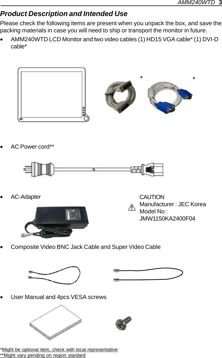 Product Description and Intended UsePlease check the following items are present when you unpack the box, and save thepacking materials in case you will need to ship or transport the monitor in future.•AMM240WTD LCD Monitor and two video cables (1) HD15 VGA cable* (1) DVI-Dcable*•AC Power cord**•AC-Adapter•Composite Video BNC Jack Cable and Super Video Cable•User Manual and 4pcs VESA screws*Might be optional item, check with local representative**Might vary pending on region stardardCAUTIONManufacturer : JEC KoreaModel No :JMW1150KA2400F04**AMM240WTD   3