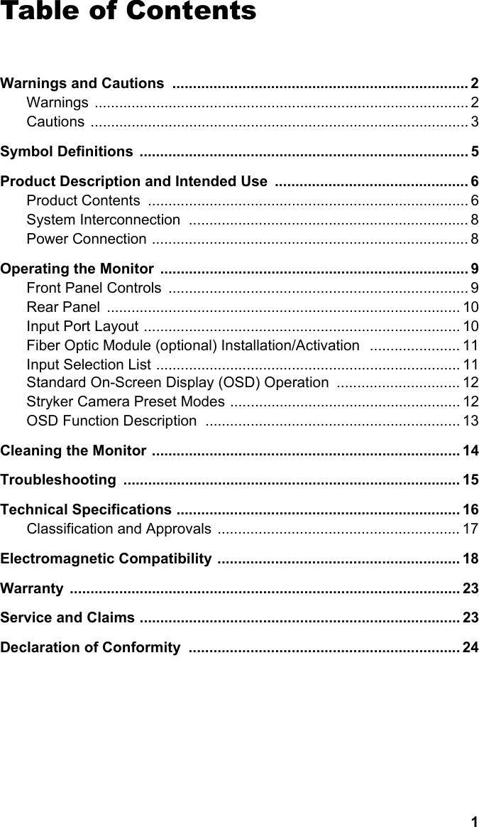 1EnglishTable of Contents  Warnings and Cautions  ........................................................................ 2Warnings ........................................................................................... 2Cautions ............................................................................................ 3Symbol Definitions  ................................................................................ 5Product Description and Intended Use  ............................................... 6Product Contents  .............................................................................. 6System Interconnection  .................................................................... 8Power Connection ............................................................................. 8Operating the Monitor  ........................................................................... 9Front Panel Controls  ......................................................................... 9Rear Panel  ...................................................................................... 10Input Port Layout ............................................................................. 10Fiber Optic Module (optional) Installation/Activation   ...................... 11Input Selection List .......................................................................... 11                                                                                                                Standard On-Screen Display (OSD) Operation  .............................. 12Stryker Camera Preset Modes ........................................................ 12OSD Function Description  .............................................................. 13Cleaning the Monitor ........................................................................... 14Troubleshooting .................................................................................. 15Technical Specifications ..................................................................... 16Classification and Approvals  ........................................................... 17Electromagnetic Compatibility ........................................................... 18Warranty ............................................................................................... 23Service and Claims .............................................................................. 23Declaration of Conformity  .................................................................. 24