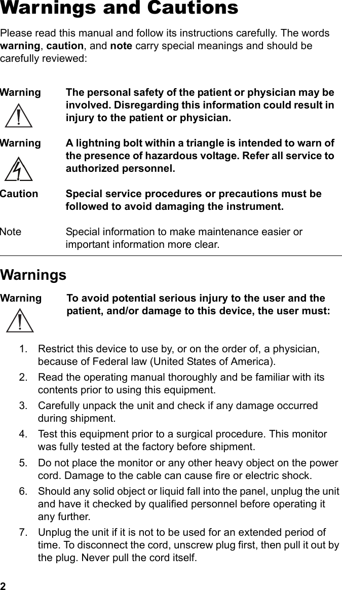 2Warnings and CautionsPlease read this manual and follow its instructions carefully. The words warning, caution, and note carry special meanings and should be carefully reviewed:WarningsWarning To avoid potential serious injury to the user and the patient, and/or damage to this device, the user must: 1. Restrict this device to use by, or on the order of, a physician, because of Federal law (United States of America).2. Read the operating manual thoroughly and be familiar with its contents prior to using this equipment.3. Carefully unpack the unit and check if any damage occurred during shipment.4. Test this equipment prior to a surgical procedure. This monitor was fully tested at the factory before shipment.5. Do not place the monitor or any other heavy object on the power cord. Damage to the cable can cause fire or electric shock.6. Should any solid object or liquid fall into the panel, unplug the unit and have it checked by qualified personnel before operating it any further.7. Unplug the unit if it is not to be used for an extended period of time. To disconnect the cord, unscrew plug first, then pull it out by the plug. Never pull the cord itself.Warning The personal safety of the patient or physician may be involved. Disregarding this information could result in injury to the patient or physician.Warning A lightning bolt within a triangle is intended to warn of the presence of hazardous voltage. Refer all service to authorized personnel.Caution Special service procedures or precautions must be followed to avoid damaging the instrument.Note Special information to make maintenance easier or important information more clear.