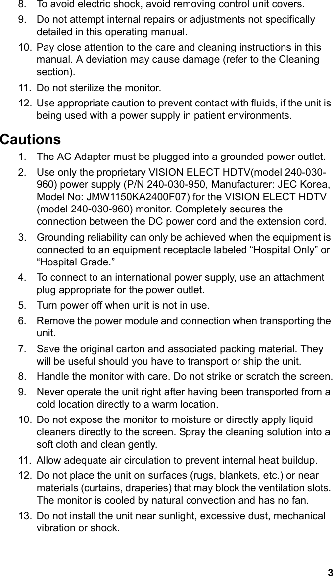 3English8. To avoid electric shock, avoid removing control unit covers.9. Do not attempt internal repairs or adjustments not specifically detailed in this operating manual.10. Pay close attention to the care and cleaning instructions in this manual. A deviation may cause damage (refer to the Cleaning section).11. Do not sterilize the monitor.12. Use appropriate caution to prevent contact with fluids, if the unit is being used with a power supply in patient environments.Cautions1. The AC Adapter must be plugged into a grounded power outlet.2. Use only the proprietary VISION ELECT HDTV(model 240-030-960) power supply (P/N 240-030-950, Manufacturer: JEC Korea, Model No: JMW1150KA2400F07) for the VISION ELECT HDTV (model 240-030-960) monitor. Completely secures the connection between the DC power cord and the extension cord.3. Grounding reliability can only be achieved when the equipment is connected to an equipment receptacle labeled “Hospital Only” or “Hospital Grade.”4. To connect to an international power supply, use an attachment plug appropriate for the power outlet.5. Turn power off when unit is not in use.6. Remove the power module and connection when transporting the unit.7. Save the original carton and associated packing material. They will be useful should you have to transport or ship the unit.8. Handle the monitor with care. Do not strike or scratch the screen.9. Never operate the unit right after having been transported from a cold location directly to a warm location.10. Do not expose the monitor to moisture or directly apply liquid cleaners directly to the screen. Spray the cleaning solution into a soft cloth and clean gently.11. Allow adequate air circulation to prevent internal heat buildup. 12. Do not place the unit on surfaces (rugs, blankets, etc.) or near materials (curtains, draperies) that may block the ventilation slots. The monitor is cooled by natural convection and has no fan. 13. Do not install the unit near sunlight, excessive dust, mechanical vibration or shock.