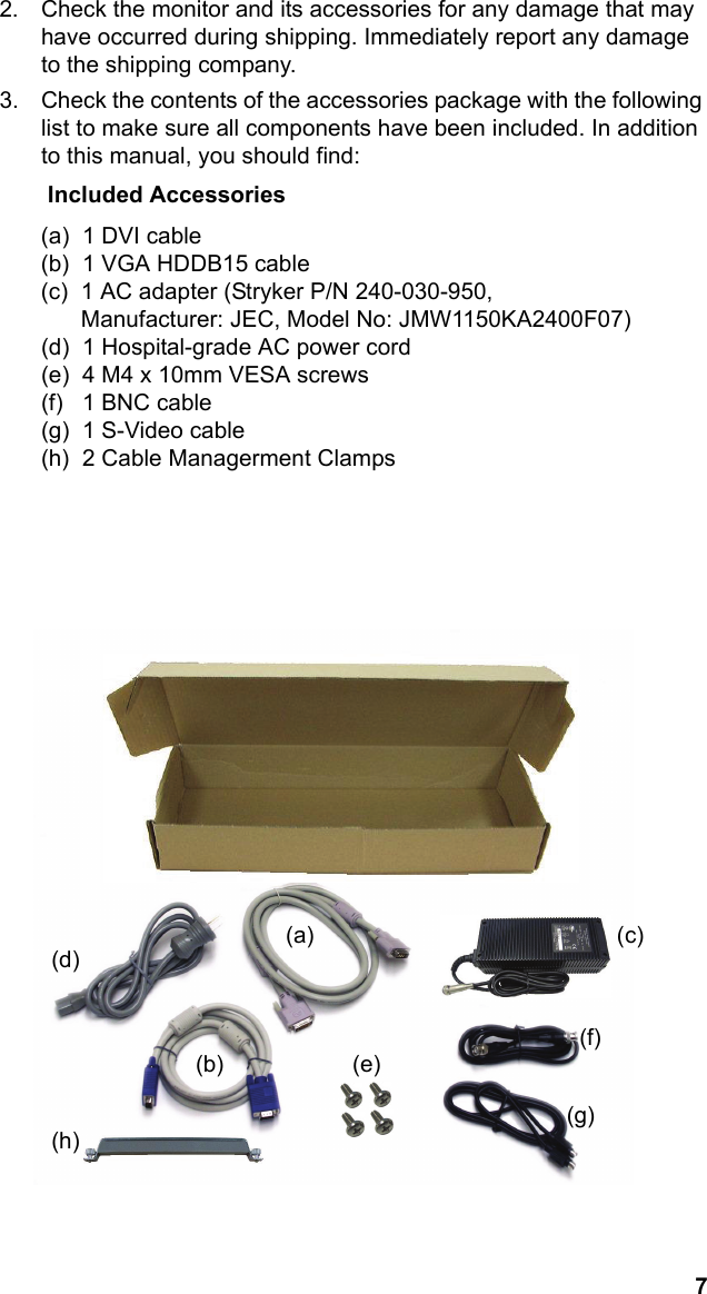 7English2. Check the monitor and its accessories for any damage that may have occurred during shipping. Immediately report any damage to the shipping company.3. Check the contents of the accessories package with the following list to make sure all components have been included. In addition to this manual, you should find:              Included Accessories(a)  1 DVI cable(b)  1 VGA HDDB15 cable(c)  1 AC adapter (Stryker P/N 240-030-950, Manufacturer: JEC, Model No: JMW1150KA2400F07)(d)  1 Hospital-grade AC power cord(e)  4 M4 x 10mm VESA screws(f)   1 BNC cable(g)  1 S-Video cable(h)  2 Cable Managerment Clamps                                    (d)(b)                    (e)              (a)                                               (              c)                                                                                  (f)                                                                                (g)(h)