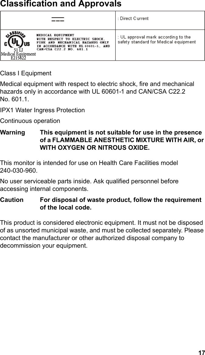 17EnglishClassification and ApprovalsClass I EquipmentMedical equipment with respect to electric shock, fire and mechanical hazards only in accordance with UL 60601-1 and CAN/CSA C22.2 No. 601.1.IPX1 Water Ingress ProtectionContinuous operationWarning This equipment is not suitable for use in the presence of a FLAMMABLE ANESTHETIC MIXTURE WITH AIR, or WITH OXYGEN OR NITROUS OXIDE.This monitor is intended for use on Health Care Facilities model 240-030-960.No user serviceable parts inside. Ask qualified personnel before accessing internal components.Caution For disposal of waste product, follow the requirement of the local code.This product is considered electronic equipment. It must not be disposed of as unsorted municipal waste, and must be collected separately. Please contact the manufacturer or other authorized disposal company to decommission your equipment.51 LJMedical EquipmentE215822