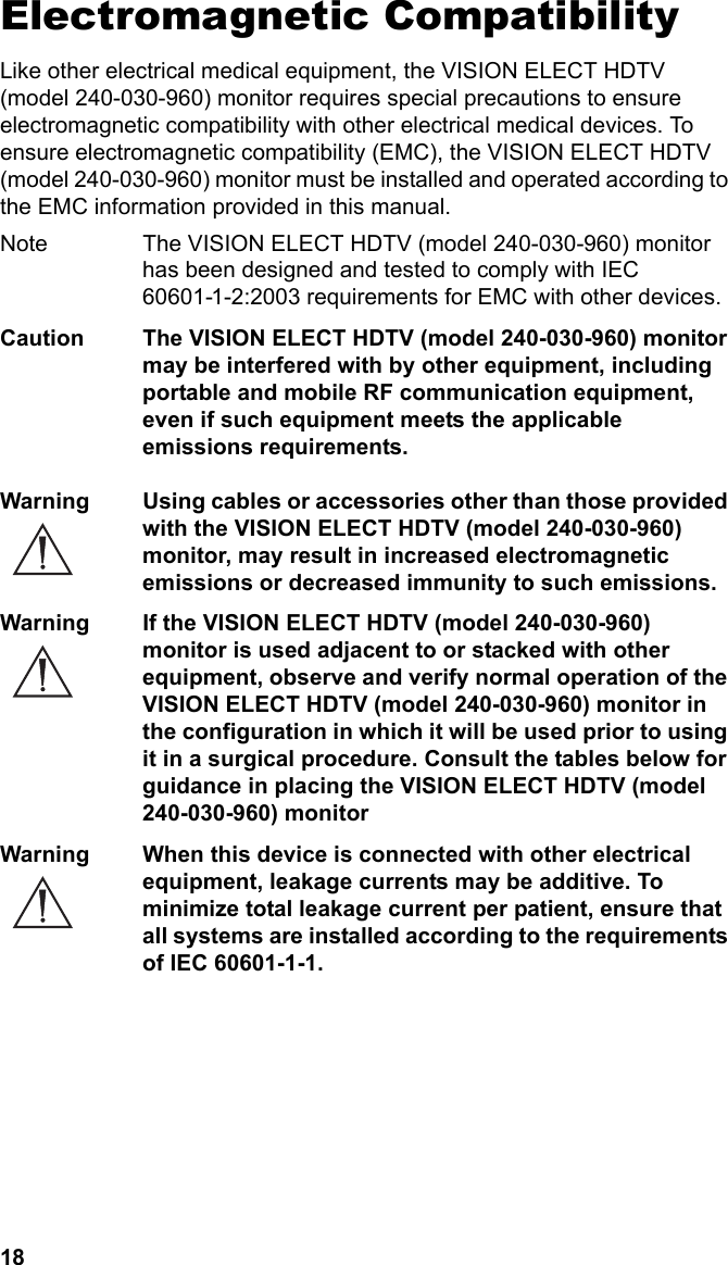 18Electromagnetic CompatibilityLike other electrical medical equipment, the VISION ELECT HDTV (model 240-030-960) monitor requires special precautions to ensure electromagnetic compatibility with other electrical medical devices. To ensure electromagnetic compatibility (EMC), the VISION ELECT HDTV (model 240-030-960) monitor must be installed and operated according to the EMC information provided in this manual. Note The VISION ELECT HDTV (model 240-030-960) monitor has been designed and tested to comply with IEC 60601-1-2:2003 requirements for EMC with other devices.Caution The VISION ELECT HDTV (model 240-030-960) monitor may be interfered with by other equipment, including portable and mobile RF communication equipment, even if such equipment meets the applicable emissions requirements.Warning Using cables or accessories other than those provided with the VISION ELECT HDTV (model 240-030-960) monitor, may result in increased electromagnetic emissions or decreased immunity to such emissions.Warning If the VISION ELECT HDTV (model 240-030-960) monitor is used adjacent to or stacked with other equipment, observe and verify normal operation of the VISION ELECT HDTV (model 240-030-960) monitor in the configuration in which it will be used prior to using it in a surgical procedure. Consult the tables below for guidance in placing the VISION ELECT HDTV (model 240-030-960) monitorWarning When this device is connected with other electrical equipment, leakage currents may be additive. To minimize total leakage current per patient, ensure that all systems are installed according to the requirements of IEC 60601-1-1.