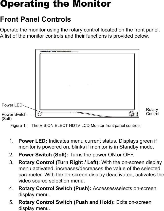 9EnglishOperating the MonitorFront Panel ControlsOperate the monitor using the rotary control located on the front panel. A list of the monitor controls and their functions is provided below. Figure 1: The VISION ELECT HDTV LCD Monitor front panel controls.1. Power LED: Indicates menu current status. Displays green if monitor is powered on, blinks if monitor is in Standby mode.2. Power Switch (Soft): Turns the power ON or OFF.3. Rotary Control (Turn Right / Left): With the on-screen display menu activated, increases/decreases the value of the selected parameter. With the on-screen display deactivated, activates the video source selection menu.4. Rotary Control Switch (Push): Accesses/selects on-screen display menu.5. Rotary Control Switch (Push and Hold): Exits on-screen display menu.Rotary ControlPower LEDPower Switch (Soft)