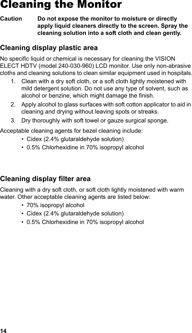 14Cleaning the MonitorCaution Do not expose the monitor to moisture or directly apply liquid cleaners directly to the screen. Spray the cleaning solution into a soft cloth and clean gently.Cleaning display plastic areaNo specific liquid or chemical is necessary for cleaning the VISION ELECT HDTV (model 240-030-960) LCD monitor. Use only non-abrasive cloths and cleaning solutions to clean similar equipment used in hospitals.1. Clean with a dry soft cloth, or a soft cloth lightly moistened with mild detergent solution. Do not use any type of solvent, such as alcohol or benzine, which might damage the finish.2. Apply alcohol to glass surfaces with soft cotton applicator to aid in cleaning and drying without leaving spots or streaks.3. Dry thoroughly with soft towel or gauze surgical sponge.Acceptable cleaning agents for bezel cleaning include:• Cidex (2.4% glutaraldehyde solution)• 0.5% Chlorhexidine in 70% isopropyl alcohol               Cleaning display filter areaCleaning with a dry soft cloth, or soft cloth lightly moistened with warm water. Other acceptable cleaning agents are listed below:• 70% isopropyl alcohol• Cidex (2.4% glutaraldehyde solution)• 0.5% Chlorhexidine in 70% isopropyl alcohol