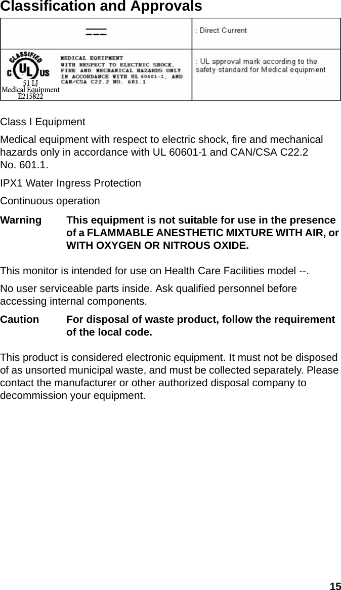15EnglishClassification and ApprovalsClass I EquipmentMedical equipment with respect to electric shock, fire and mechanical hazards only in accordance with UL 60601-1 and CAN/CSA C22.2 No. 601.1.IPX1 Water Ingress ProtectionContinuous operationWarning This equipment is not suitable for use in the presence of a FLAMMABLE ANESTHETIC MIXTURE WITH AIR, or WITH OXYGEN OR NITROUS OXIDE.This monitor is intended for use on Health Care Facilities model --.No user serviceable parts inside. Ask qualified personnel before accessing internal components.Caution For disposal of waste product, follow the requirement of the local code.This product is considered electronic equipment. It must not be disposed of as unsorted municipal waste, and must be collected separately. Please contact the manufacturer or other authorized disposal company to decommission your equipment.51 LJMedical EquipmentE215822