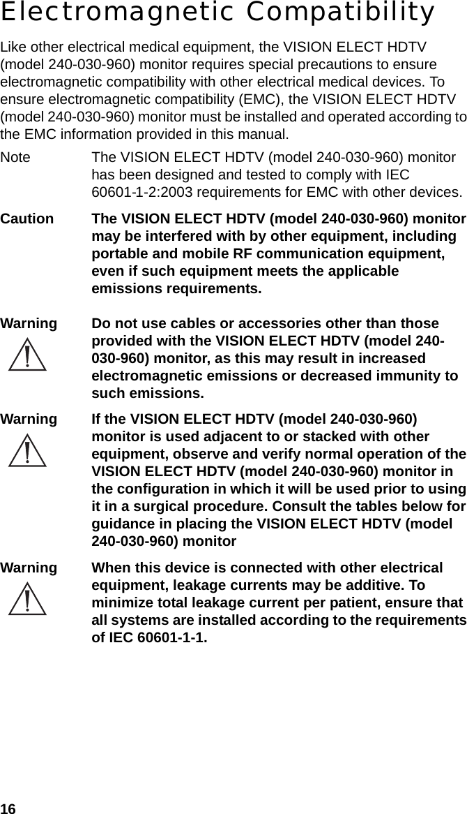 16Electromagnetic CompatibilityLike other electrical medical equipment, the VISION ELECT HDTV (model 240-030-960) monitor requires special precautions to ensure electromagnetic compatibility with other electrical medical devices. To ensure electromagnetic compatibility (EMC), the VISION ELECT HDTV (model 240-030-960) monitor must be installed and operated according to the EMC information provided in this manual. Note The VISION ELECT HDTV (model 240-030-960) monitor has been designed and tested to comply with IEC 60601-1-2:2003 requirements for EMC with other devices.Caution The VISION ELECT HDTV (model 240-030-960) monitor may be interfered with by other equipment, including portable and mobile RF communication equipment, even if such equipment meets the applicable emissions requirements.Warning Do not use cables or accessories other than those provided with the VISION ELECT HDTV (model 240-030-960) monitor, as this may result in increased electromagnetic emissions or decreased immunity to such emissions.Warning If the VISION ELECT HDTV (model 240-030-960) monitor is used adjacent to or stacked with other equipment, observe and verify normal operation of the VISION ELECT HDTV (model 240-030-960) monitor in the configuration in which it will be used prior to using it in a surgical procedure. Consult the tables below for guidance in placing the VISION ELECT HDTV (model 240-030-960) monitorWarning When this device is connected with other electrical equipment, leakage currents may be additive. To minimize total leakage current per patient, ensure that all systems are installed according to the requirements of IEC 60601-1-1.