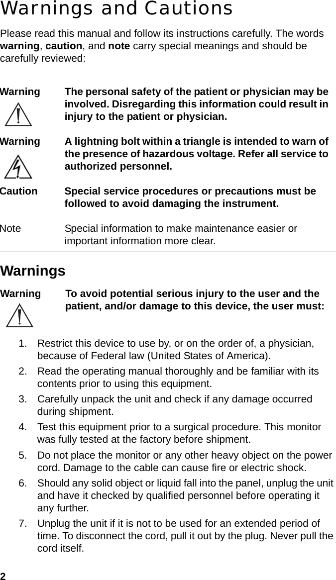 2Warnings and CautionsPlease read this manual and follow its instructions carefully. The words warning, caution, and note carry special meanings and should be carefully reviewed:WarningsWarning To avoid potential serious injury to the user and the patient, and/or damage to this device, the user must:1. Restrict this device to use by, or on the order of, a physician, because of Federal law (United States of America).2. Read the operating manual thoroughly and be familiar with its contents prior to using this equipment.3. Carefully unpack the unit and check if any damage occurred during shipment.4. Test this equipment prior to a surgical procedure. This monitor was fully tested at the factory before shipment.5. Do not place the monitor or any other heavy object on the power cord. Damage to the cable can cause fire or electric shock.6. Should any solid object or liquid fall into the panel, unplug the unit and have it checked by qualified personnel before operating it any further.7. Unplug the unit if it is not to be used for an extended period of time. To disconnect the cord, pull it out by the plug. Never pull the cord itself.Warning The personal safety of the patient or physician may be involved. Disregarding this information could result in injury to the patient or physician.Warning A lightning bolt within a triangle is intended to warn of the presence of hazardous voltage. Refer all service to authorized personnel.Caution Special service procedures or precautions must be followed to avoid damaging the instrument.Note Special information to make maintenance easier or important information more clear.