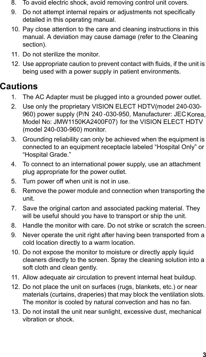 3English8. To avoid electric shock, avoid removing control unit covers.9. Do not attempt internal repairs or adjustments not specifically detailed in this operating manual.10. Pay close attention to the care and cleaning instructions in this manual. A deviation may cause damage (refer to the Cleaning section).11. Do not sterilize the monitor.12. Use appropriate caution to prevent contact with fluids, if the unit is being used with a power supply in patient environments.Cautions1. The AC Adapter must be plugged into a grounded power outlet.2. Use only the proprietary VISION ELECT HDTV(model 240-030-960) power supply (P/N  240 -030-950, Manufacturer: JEC Korea,Model No: JMW1150KA2400F07) for the VISION ELECT HDTV (model 240-030-960) monitor.  3. Grounding reliability can only be achieved when the equipment is connected to an equipment receptacle labeled “Hospital Only” or “Hospital Grade.”4. To connect to an international power supply, use an attachment plug appropriate for the power outlet.5. Turn power off when unit is not in use.6. Remove the power module and connection when transporting the unit.7. Save the original carton and associated packing material. They will be useful should you have to transport or ship the unit.8. Handle the monitor with care. Do not strike or scratch the screen.9. Never operate the unit right after having been transported from a cold location directly to a warm location.10. Do not expose the monitor to moisture or directly apply liquid cleaners directly to the screen. Spray the cleaning solution into a soft cloth and clean gently.11. Allow adequate air circulation to prevent internal heat buildup. 12. Do not place the unit on surfaces (rugs, blankets, etc.) or near materials (curtains, draperies) that may block the ventilation slots. The monitor is cooled by natural convection and has no fan. 13. Do not install the unit near sunlight, excessive dust, mechanical vibration or shock.