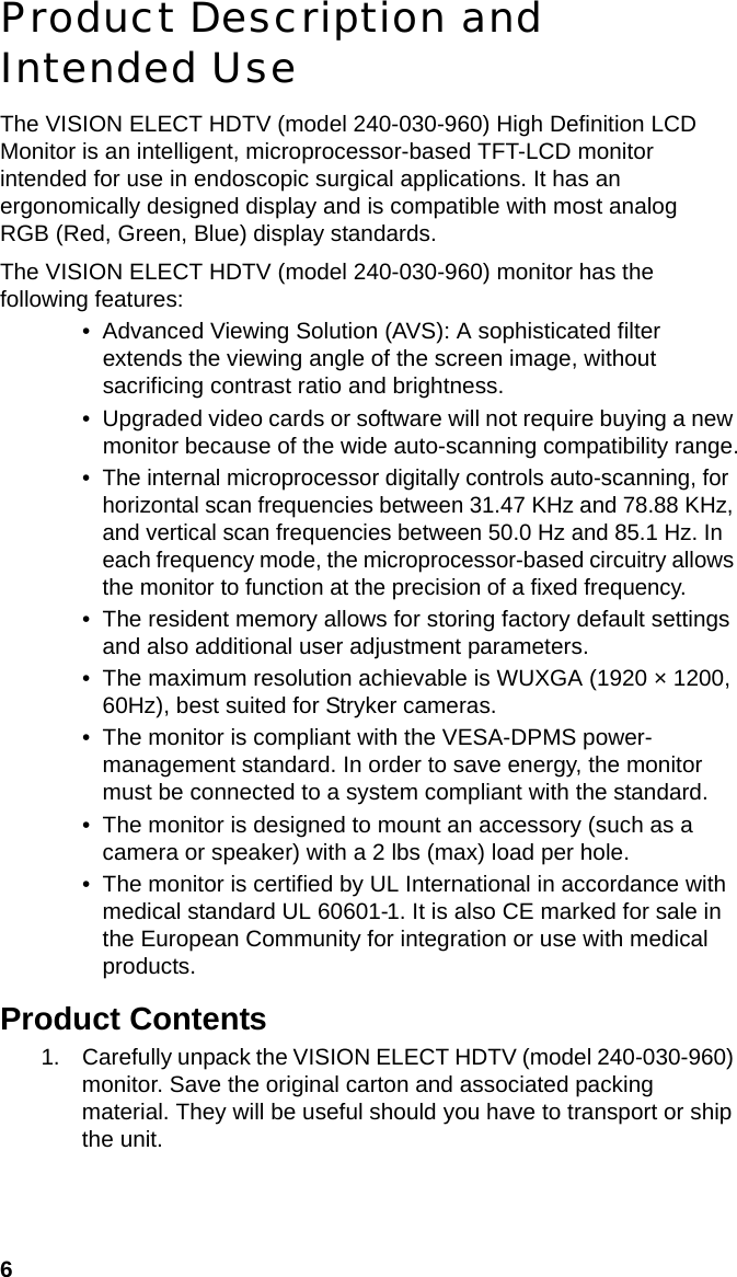 6Product Description and Intended UseThe VISION ELECT HDTV (model 240-030-960) High Definition LCD Monitor is an intelligent, microprocessor-based TFT-LCD monitor intended for use in endoscopic surgical applications. It has an ergonomically designed display and is compatible with most analog RGB (Red, Green, Blue) display standards.The VISION ELECT HDTV (model 240-030-960) monitor has the following features:• Advanced Viewing Solution (AVS): A sophisticated filter extends the viewing angle of the screen image, without sacrificing contrast ratio and brightness.• Upgraded video cards or software will not require buying a new monitor because of the wide auto-scanning compatibility range.• The internal microprocessor digitally controls auto-scanning, for horizontal scan frequencies between 31.47 KHz and 78.88 KHz, and vertical scan frequencies between 50.0 Hz and 85.1 Hz. In each frequency mode, the microprocessor-based circuitry allows the monitor to function at the precision of a fixed frequency.• The resident memory allows for storing factory default settings and also additional user adjustment parameters.• The maximum resolution achievable is WUXGA (1920 × 1200, 60Hz), best suited for Stryker cameras.• The monitor is compliant with the VESA-DPMS power- management standard. In order to save energy, the monitor must be connected to a system compliant with the standard.• The monitor is designed to mount an accessory (such as a camera or speaker) with a 2 lbs (max) load per hole.• The monitor is certified by UL International in accordance with medical standard UL 60601-1. It is also CE marked for sale in the European Community for integration or use with medical products. Product Contents1. Carefully unpack the VISION ELECT HDTV (model 240-030-960) monitor. Save the original carton and associated packing material. They will be useful should you have to transport or ship the unit.