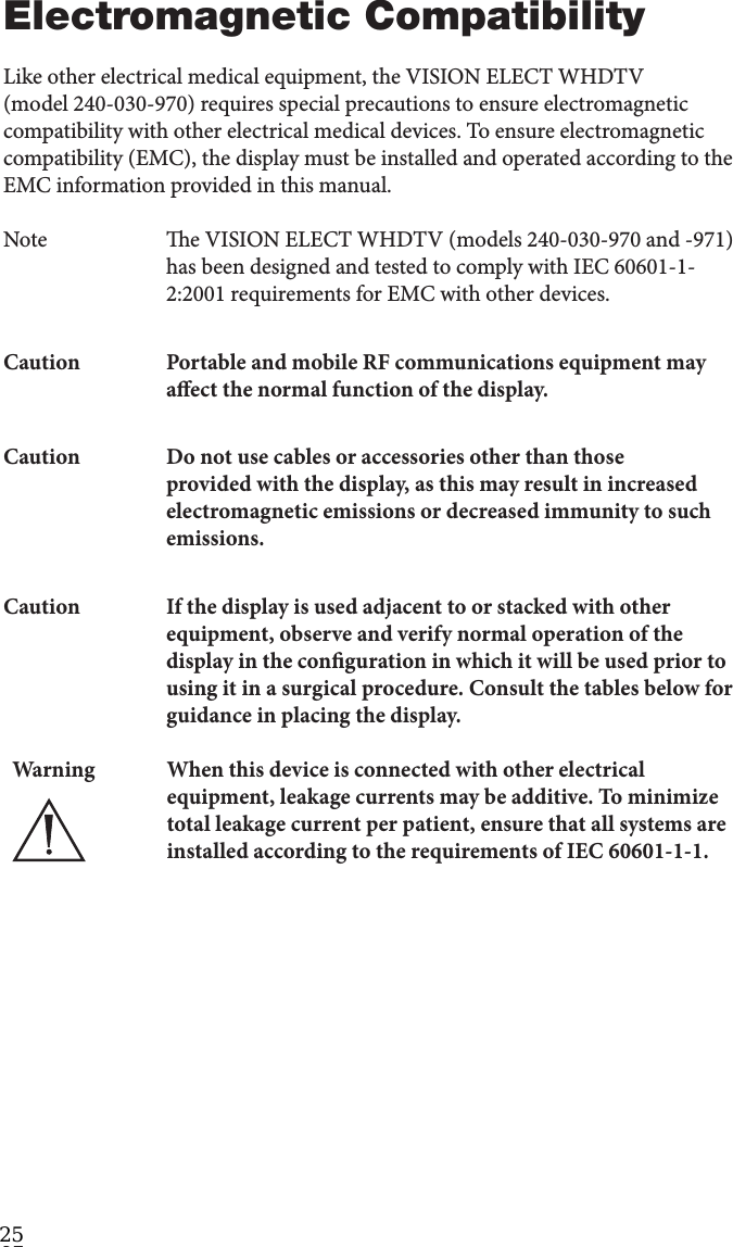 32Electromagnetic CompatibilityLike other electrical medical equipment, the VISION ELECT WHDTV (model 240-030-970) requires special precautions to ensure electromagnetic compatibility with other electrical medical devices. To ensure electromagnetic compatibility (EMC), the display must be installed and operated according to the EMC information provided in this manual.Note  e VISION ELECT WHDTV (models 240-030-970 and -971) has been designed and tested to comply with IEC 60601-1-2:2001 requirements for EMC with other devices.Caution  Portable and mobile RF communications equipment may aect the normal function of the display.Caution  Do not use cables or accessories other than those provided with the display, as this may result in increased electromagnetic emissions or decreased immunity to such emissions.Caution  If the display is used adjacent to or stacked with other equipment, observe and verify normal operation of the display in the conguration in which it will be used prior to using it in a surgical procedure. Consult the tables below for guidance in placing the display.Warning When this device is connected with other electrical equipment, leakage currents may be additive. To minimize total leakage current per patient, ensure that all systems are installed according to the requirements of IEC 60601-1-1. 25 