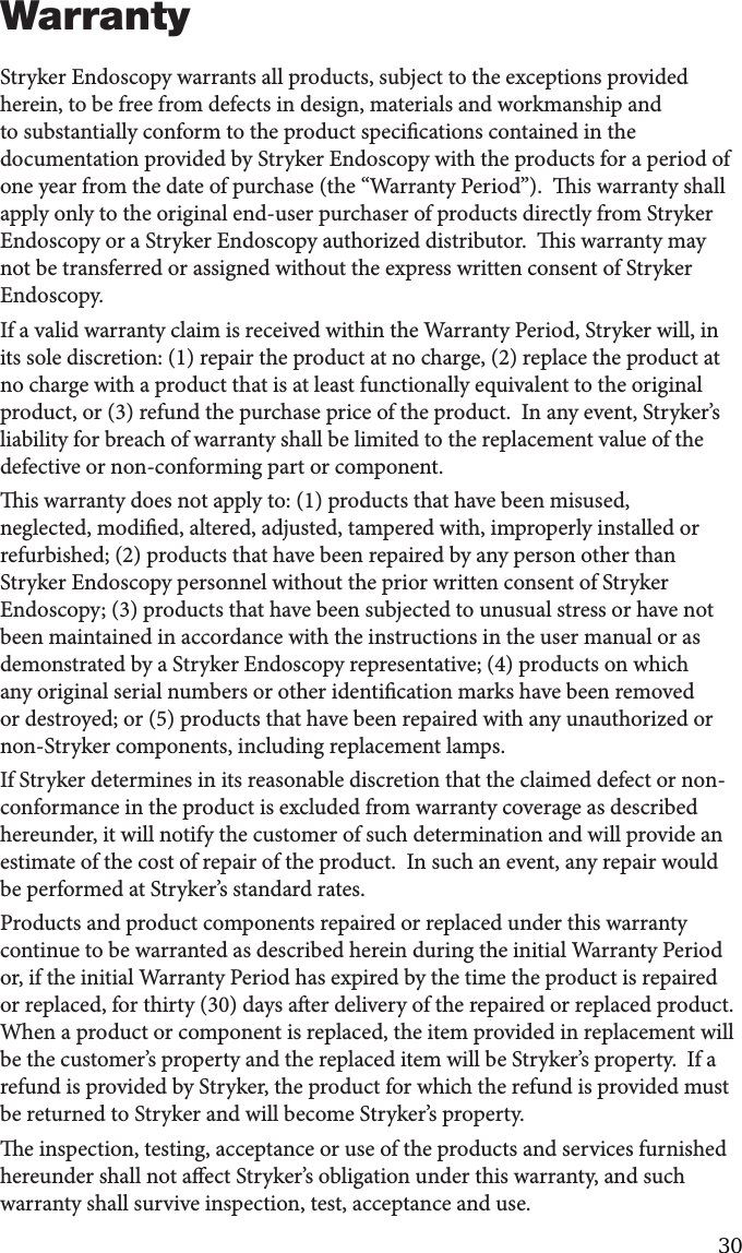 37WarrantyStryker Endoscopy warrants all products, subject to the exceptions provided herein, to be free from defects in design, materials and workmanship and to substantially conform to the product specications contained in the documentation provided by Stryker Endoscopy with the products for a period of one year from the date of purchase (the “Warranty Period”).  is warranty shall apply only to the original end-user purchaser of products directly from Stryker Endoscopy or a Stryker Endoscopy authorized distributor.  is warranty may not be transferred or assigned without the express written consent of Stryker Endoscopy.If a valid warranty claim is received within the Warranty Period, Stryker will, in its sole discretion: (1) repair the product at no charge, (2) replace the product at no charge with a product that is at least functionally equivalent to the original product, or (3) refund the purchase price of the product.  In any event, Stryker’s liability for breach of warranty shall be limited to the replacement value of the defective or non-conforming part or component.is warranty does not apply to: (1) products that have been misused, neglected, modied, altered, adjusted, tampered with, improperly installed or refurbished; (2) products that have been repaired by any person other than Stryker Endoscopy personnel without the prior written consent of Stryker Endoscopy; (3) products that have been subjected to unusual stress or have not been maintained in accordance with the instructions in the user manual or as demonstrated by a Stryker Endoscopy representative; (4) products on which any original serial numbers or other identication marks have been removed or destroyed; or (5) products that have been repaired with any unauthorized or non-Stryker components, including replacement lamps.If Stryker determines in its reasonable discretion that the claimed defect or non-conformance in the product is excluded from warranty coverage as described hereunder, it will notify the customer of such determination and will provide an estimate of the cost of repair of the product.  In such an event, any repair would be performed at Stryker’s standard rates.Products and product components repaired or replaced under this warranty continue to be warranted as described herein during the initial Warranty Period or, if the initial Warranty Period has expired by the time the product is repaired or replaced, for thirty (30) days aer delivery of the repaired or replaced product.  When a product or component is replaced, the item provided in replacement will be the customer’s property and the replaced item will be Stryker’s property.  If a refund is provided by Stryker, the product for which the refund is provided must be returned to Stryker and will become Stryker’s property.e inspection, testing, acceptance or use of the products and services furnished hereunder shall not aect Stryker’s obligation under this warranty, and such warranty shall survive inspection, test, acceptance and use.30 
