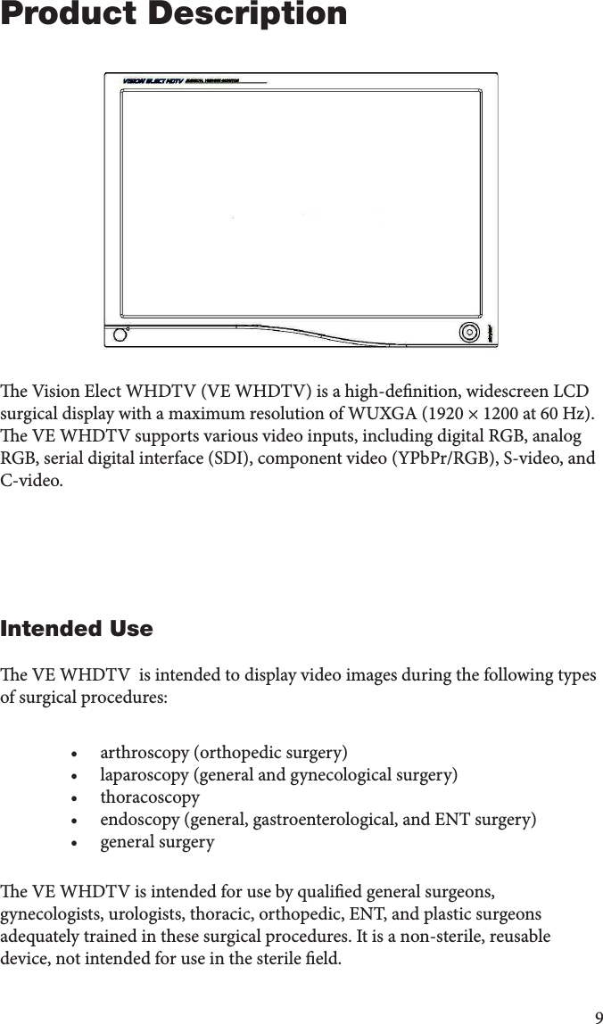 9Product Descriptione Vision Elect WHDTV (VE WHDTV) is a high-denition, widescreen LCD surgical display with a maximum resolution of WUXGA (1920 × 1200 at 60 Hz). e VE WHDTV supports various video inputs, including digital RGB, analog RGB, serial digital interface (SDI), component video (YPbPr/RGB), S-video, and C-video.Intended Usee VE WHDTV  is intended to display video images during the following types of surgical procedures:  •  arthroscopy (orthopedic surgery)•  laparoscopy (general and gynecological surgery)•  thoracoscopy•  endoscopy (general, gastroenterological, and ENT surgery)•  general surgery e VE WHDTV is intended for use by qualied general surgeons, gynecologists, urologists, thoracic, orthopedic, ENT, and plastic surgeons adequately trained in these surgical procedures. It is a non-sterile, reusable device, not intended for use in the sterile eld. 