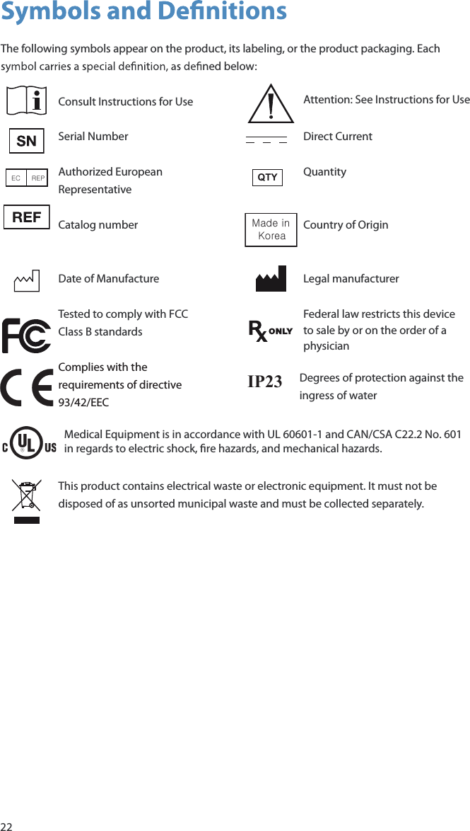 22 nitionsThe following symbols appear on the product, its labeling, or the product packaging. Each  ned below:Consult Instructions for Use Attention: See Instructions for UseSerial Number Direct CurrentEC     REP Authorized European RepresentativeQTY QuantityCatalog number Made in Korea Country of OriginDate of Manufacture Legal manufacturerTested to comply with FCC Class B standardsFederal law restricts this device to sale by or on the order of a physicianComplies with the requirements of directive 93/42/EECThis pMedical Equipment is in accordance with UL 60601-1 and CAN/CSA C22.2 No. 601 in regards to electric shock, re hazards, and mechanical hazards.roduct contains electrical waste or electronic equipment. It must not be disposed of as unsorted municipal waste and must be collected separately.IP23 Degrees of protection against the ingress of water