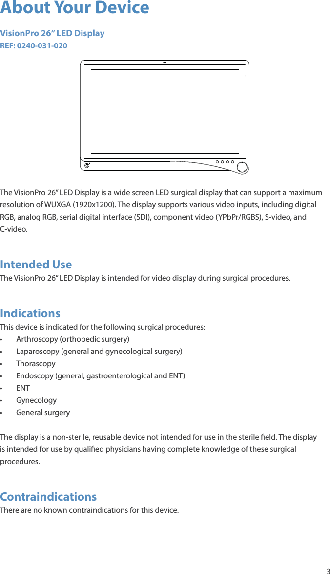 3About Your DeviceVisionPro 26” LED DisplayREF: 0240-031-020The VisionPro 26” LED Display is a wide screen LED surgical display that can support a maximum resolution of WUXGA (1920x1200). The display supports various video inputs, including digital RGB, analog RGB, serial digital interface (SDI), component video (YPbPr/RGBS), S-video, and C-video.Intended UseThe VisionPro 26” LED Display is intended for video display during surgical procedures.IndicationsThis device is indicated for the following surgical procedures:•  Arthroscopy (orthopedic surgery)•  Laparoscopy (general and gynecological surgery)• Thorascopy•  Endoscopy (general, gastroenterological and ENT)• ENT• Gynecology• General surgeryThe display is a non-sterile, reusable device not intended for use in the sterile  eld. The display is intended for use by quali ed physicians having complete knowledge of these surgical procedures.ContraindicationsThere are no known contraindications for this device.