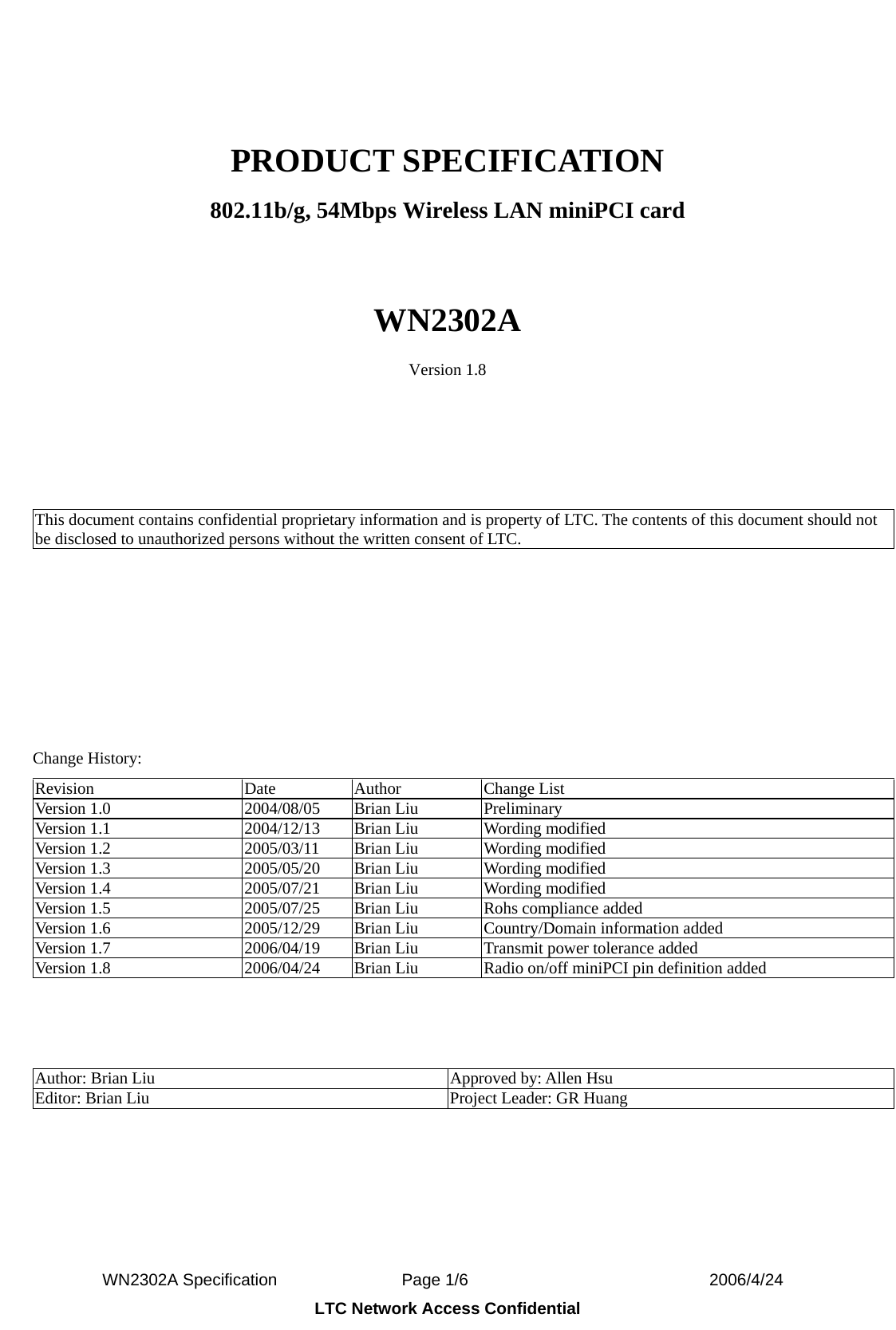  WN2302A Specification               Page 1/6                             2006/4/24 LTC Network Access Confidential  PRODUCT SPECIFICATION 802.11b/g, 54Mbps Wireless LAN miniPCI card  WN2302A Version 1.8     This document contains confidential proprietary information and is property of LTC. The contents of this document should not be disclosed to unauthorized persons without the written consent of LTC.             Change History: Revision Date Author Change List Version 1.0  2004/08/05  Brian Liu  Preliminary Version 1.1  2004/12/13  Brian Liu  Wording modified Version 1.2  2005/03/11  Brian Liu  Wording modified Version 1.3  2005/05/20  Brian Liu  Wording modified Version 1.4  2005/07/21  Brian Liu  Wording modified Version 1.5  2005/07/25  Brian Liu  Rohs compliance added Version 1.6  2005/12/29  Brian Liu  Country/Domain information added Version 1.7  2006/04/19  Brian Liu  Transmit power tolerance added Version 1.8  2006/04/24  Brian Liu  Radio on/off miniPCI pin definition added    Author: Brian Liu  Approved by: Allen Hsu Editor: Brian Liu  Project Leader: GR Huang  