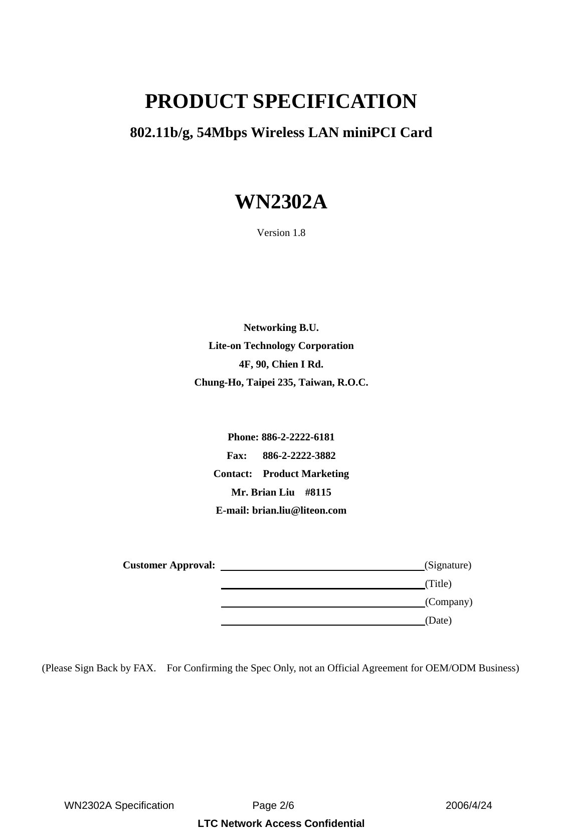  WN2302A Specification               Page 2/6                             2006/4/24 LTC Network Access Confidential  PRODUCT SPECIFICATION 802.11b/g, 54Mbps Wireless LAN miniPCI Card  WN2302A Version 1.8     Networking B.U. Lite-on Technology Corporation 4F, 90, Chien I Rd. Chung-Ho, Taipei 235, Taiwan, R.O.C.   Phone: 886-2-2222-6181 Fax:   886-2-2222-3882 Contact:  Product Marketing Mr. Brian Liu    #8115 E-mail: brian.liu@liteon.com     Customer Approval:                                        (Signature)                                                                      (Title)                                                                      (Company)                                                                      (Date)   (Please Sign Back by FAX.    For Confirming the Spec Only, not an Official Agreement for OEM/ODM Business) 