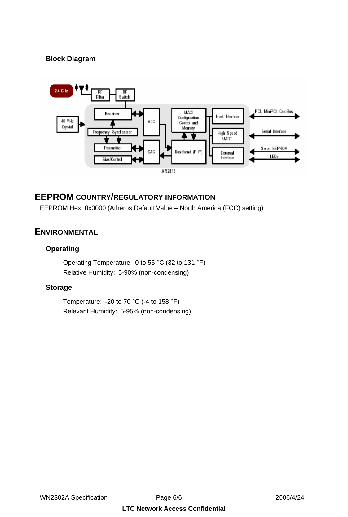  WN2302A Specification               Page 6/6                             2006/4/24 LTC Network Access Confidential   Block Diagram     EEPROM COUNTRY/REGULATORY INFORMATION EEPROM Hex: 0x0000 (Atheros Default Value – North America (FCC) setting)  ENVIRONMENTAL Operating Operating Temperature:  0 to 55 °C (32 to 131 °F) Relative Humidity:  5-90% (non-condensing) Storage Temperature:  -20 to 70 °C (-4 to 158 °F) Relevant Humidity:  5-95% (non-condensing)  