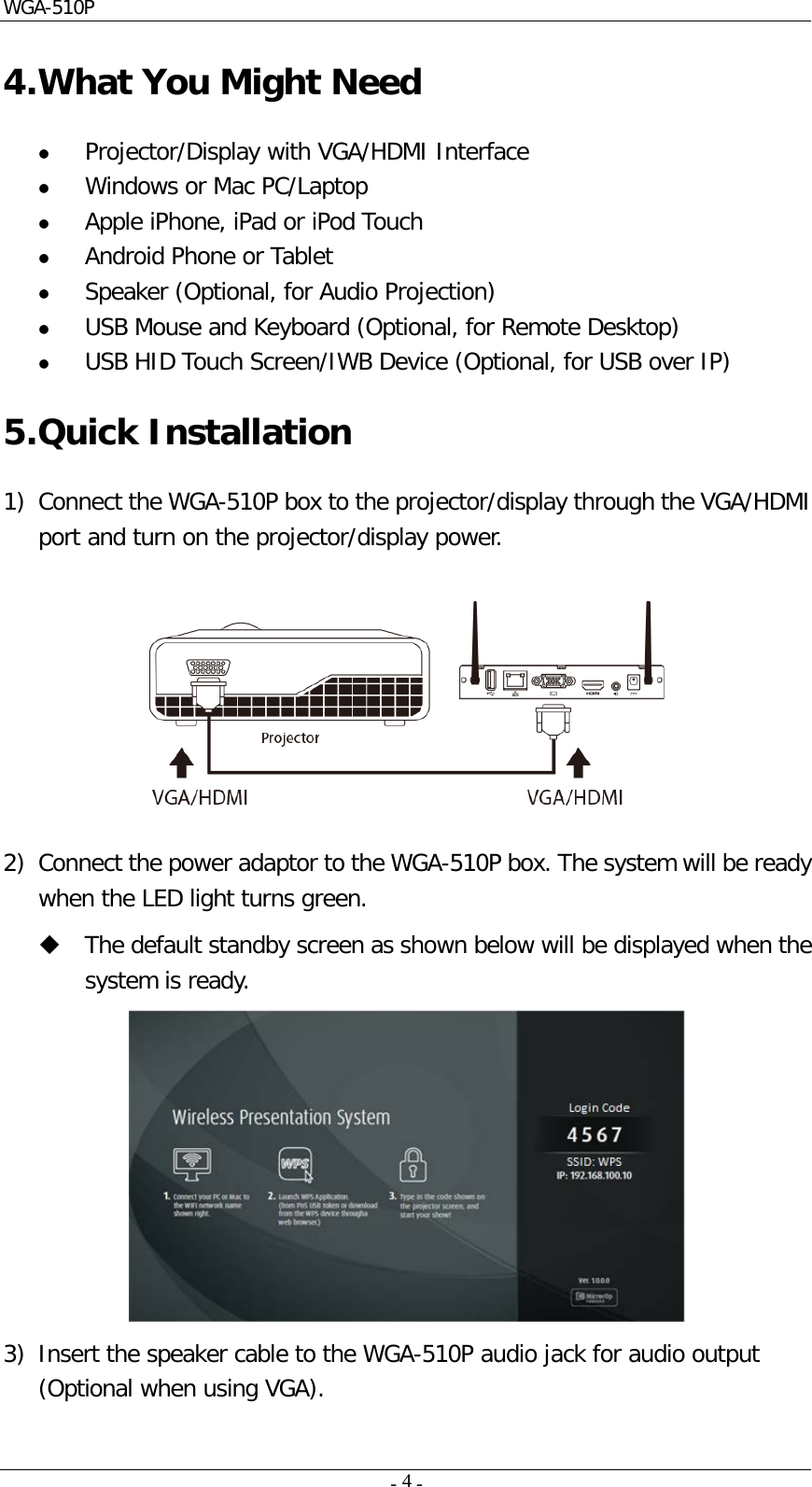 WGA-510P     -    -  4  4. What You Might Need  Projector/Display with VGA/HDMI Interface  Windows or Mac PC/Laptop  Apple iPhone, iPad or iPod Touch  Android Phone or Tablet   Speaker (Optional, for Audio Projection)  USB Mouse and Keyboard (Optional, for Remote Desktop)  USB HID Touch Screen/IWB Device (Optional, for USB over IP) 5. Quick Installation 1) Connect the WGA-510P box to the projector/display through the VGA/HDMI port and turn on the projector/display power.    2) Connect the power adaptor to the WGA-510P box. The system will be ready when the LED light turns green.  The default standby screen as shown below will be displayed when the system is ready.  3) Insert the speaker cable to the WGA-510P audio jack for audio output (Optional when using VGA). 