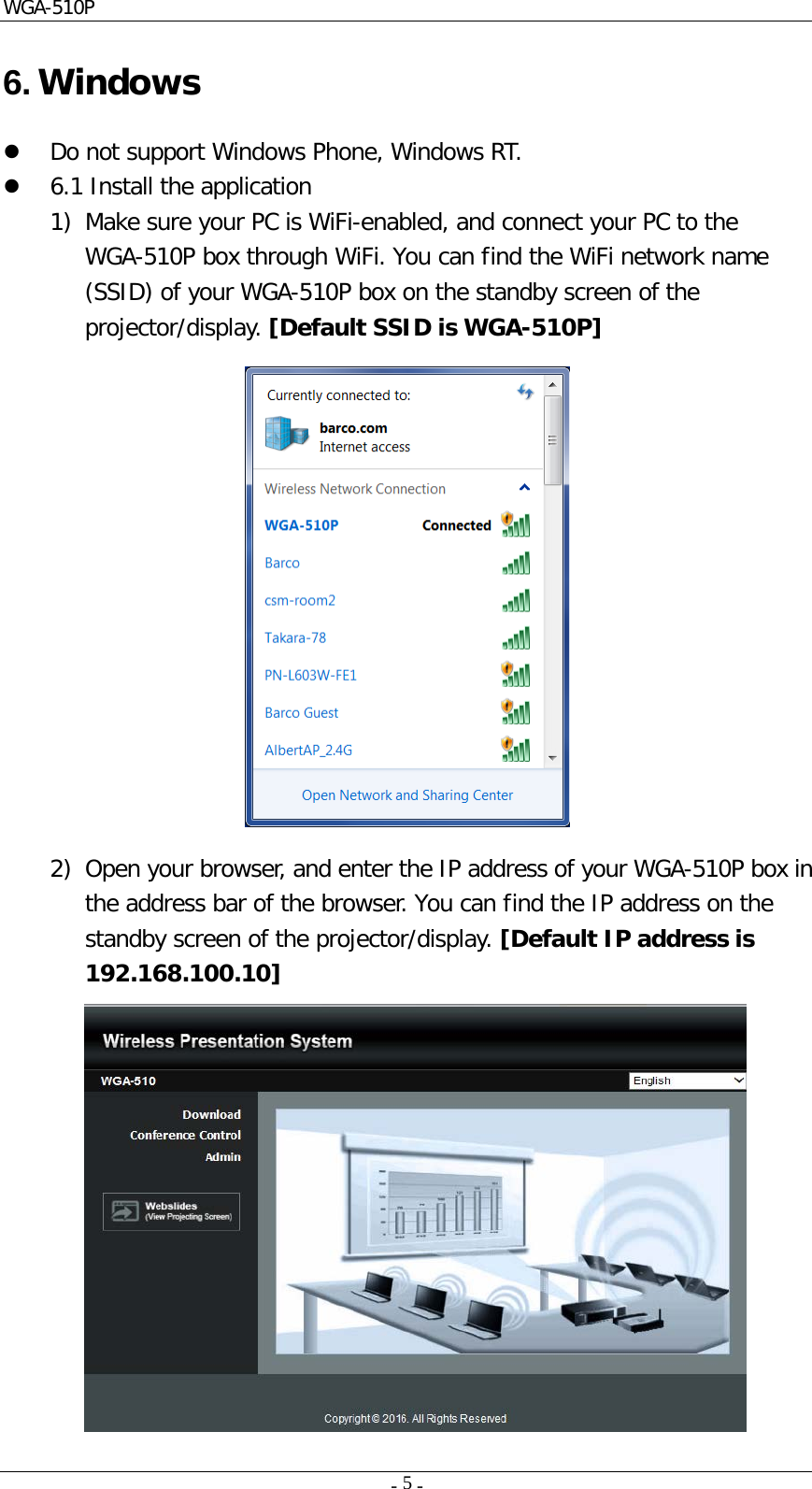 WGA-510P     -    -  5  6. Windows  Do not support Windows Phone, Windows RT.   6.1 Install the application 1) Make sure your PC is WiFi-enabled, and connect your PC to the WGA-510P box through WiFi. You can find the WiFi network name (SSID) of your WGA-510P box on the standby screen of the projector/display. [Default SSID is WGA-510P]    2) Open your browser, and enter the IP address of your WGA-510P box in the address bar of the browser. You can find the IP address on the standby screen of the projector/display. [Default IP address is 192.168.100.10]  