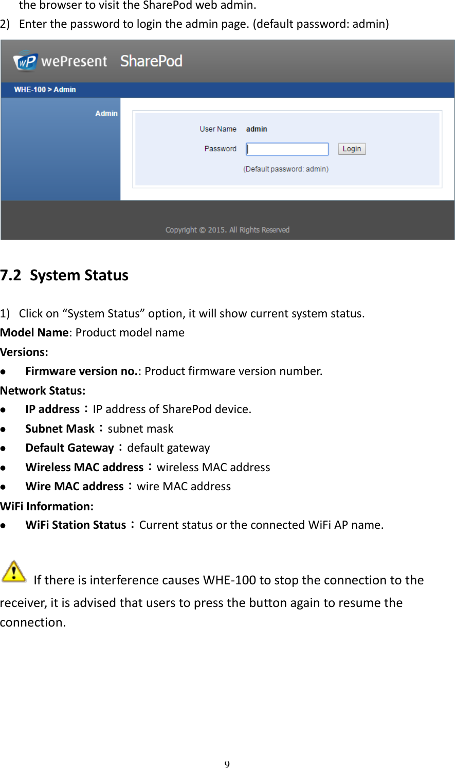   9 the browser to visit the SharePod web admin.   2) Enter the password to login the admin page. (default password: admin)  7.2 System Status 1) Click on “System Status” option, it will show current system status. Model Name: Product model name Versions:    Firmware version no.: Product firmware version number. Network Status:  IP address：IP address of SharePod device.  Subnet Mask：subnet mask  Default Gateway：default gateway  Wireless MAC address：wireless MAC address  Wire MAC address：wire MAC address WiFi Information:  WiFi Station Status：Current status or the connected WiFi AP name.   If there is interference causes WHE-100 to stop the connection to the receiver, it is advised that users to press the button again to resume the connection.  