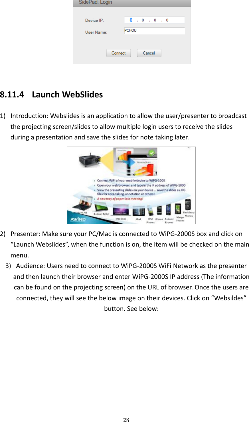   28   8.11.4 Launch WebSlides 1) Introduction: Webslides is an application to allow the user/presenter to broadcast the projecting screen/slides to allow multiple login users to receive the slides during a presentation and save the slides for note taking later.    2) Presenter: Make sure your PC/Mac is connected to WiPG-2000S box and click on “Launch Webslides”, when the function is on, the item will be checked on the main menu.   3) Audience: Users need to connect to WiPG-2000S WiFi Network as the presenter and then launch their browser and enter WiPG-2000S IP address (The information can be found on the projecting screen) on the URL of browser. Once the users are connected, they will see the below image on their devices. Click on “Websildes” button. See below: 