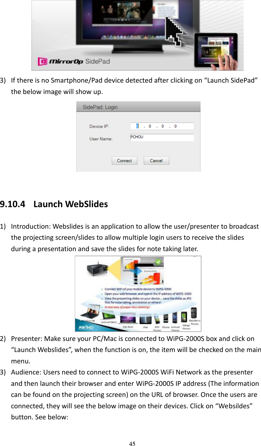   45  3) If there is no Smartphone/Pad device detected after clicking on “Launch SidePad” the below image will show up.     9.10.4 Launch WebSlides 1) Introduction: Webslides is an application to allow the user/presenter to broadcast the projecting screen/slides to allow multiple login users to receive the slides during a presentation and save the slides for note taking later.    2) Presenter: Make sure your PC/Mac is connected to WiPG-2000S box and click on “Launch Webslides”, when the function is on, the item will be checked on the main menu.   3) Audience: Users need to connect to WiPG-2000S WiFi Network as the presenter and then launch their browser and enter WiPG-2000S IP address (The information can be found on the projecting screen) on the URL of browser. Once the users are connected, they will see the below image on their devices. Click on “Websildes”   button. See below: 