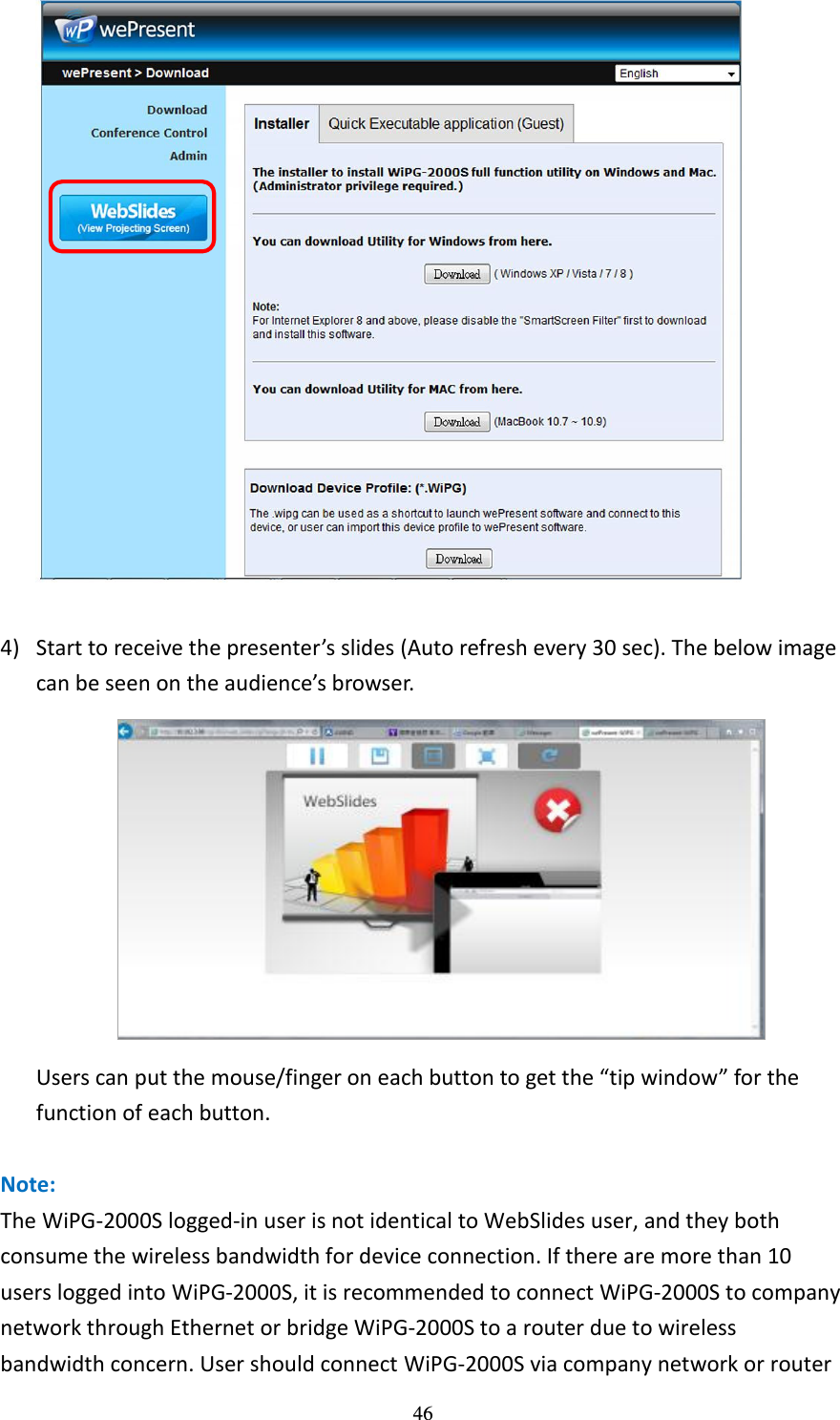   46   4) Start to receive the presenter’s slides (Auto refresh every 30 sec). The below image can be seen on the audience’s browser.    Users can put the mouse/finger on each button to get the “tip window” for the function of each button.    Note: The WiPG-2000S logged-in user is not identical to WebSlides user, and they both consume the wireless bandwidth for device connection. If there are more than 10 users logged into WiPG-2000S, it is recommended to connect WiPG-2000S to company network through Ethernet or bridge WiPG-2000S to a router due to wireless bandwidth concern. User should connect WiPG-2000S via company network or router 