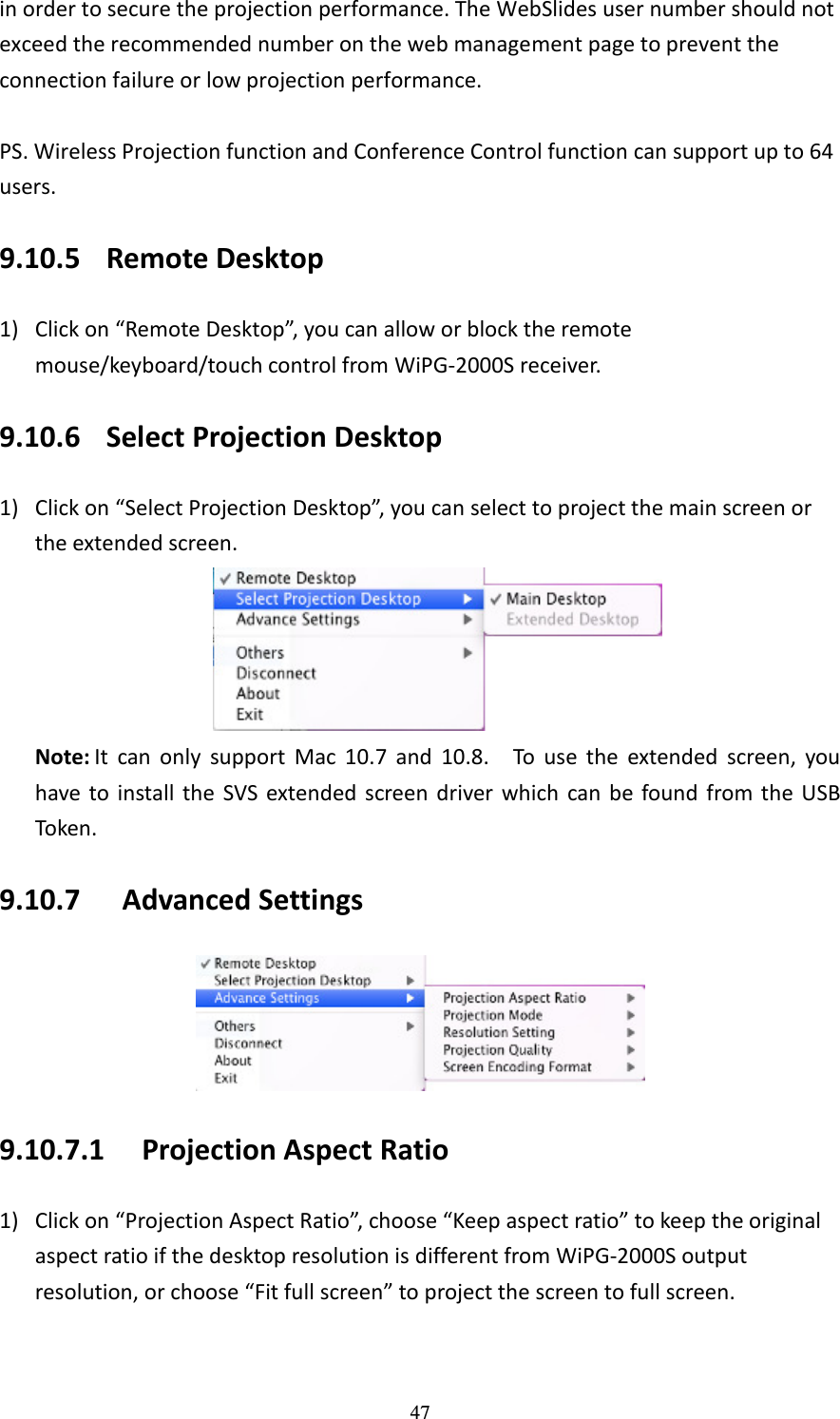   47 in order to secure the projection performance. The WebSlides user number should not exceed the recommended number on the web management page to prevent the connection failure or low projection performance.    PS. Wireless Projection function and Conference Control function can support up to 64 users. 9.10.5 Remote Desktop   1) Click on “Remote Desktop”, you can allow or block the remote mouse/keyboard/touch control from WiPG-2000S receiver. 9.10.6 Select Projection Desktop 1) Click on “Select Projection Desktop”, you can select to project the main screen or the extended screen.  Note: It  can  only  support  Mac  10.7  and  10.8.    To  use  the  extended  screen,  you have  to  install  the  SVS  extended  screen driver  which  can be  found  from the  USB Token. 9.10.7   Advanced Settings  9.10.7.1 Projection Aspect Ratio 1) Click on “Projection Aspect Ratio”, choose “Keep aspect ratio” to keep the original aspect ratio if the desktop resolution is different from WiPG-2000S output resolution, or choose “Fit full screen” to project the screen to full screen.     