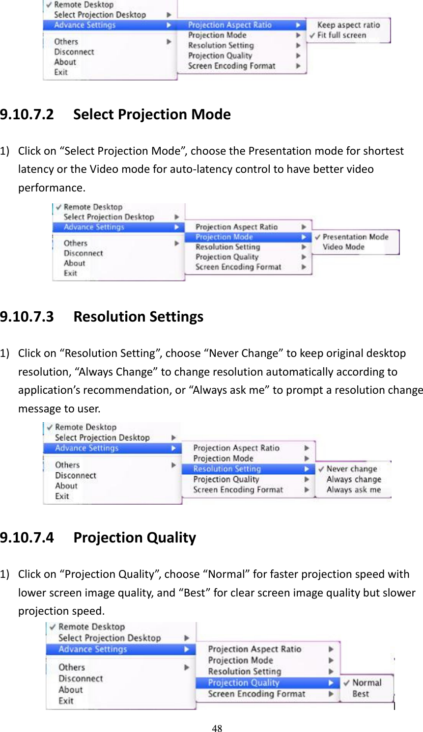   48  9.10.7.2 Select Projection Mode 1) Click on “Select Projection Mode”, choose the Presentation mode for shortest latency or the Video mode for auto-latency control to have better video performance.  9.10.7.3 Resolution Settings 1) Click on “Resolution Setting”, choose “Never Change” to keep original desktop resolution, “Always Change” to change resolution automatically according to application’s recommendation, or “Always ask me” to prompt a resolution change message to user.    9.10.7.4 Projection Quality 1) Click on “Projection Quality”, choose “Normal” for faster projection speed with lower screen image quality, and “Best” for clear screen image quality but slower projection speed.    