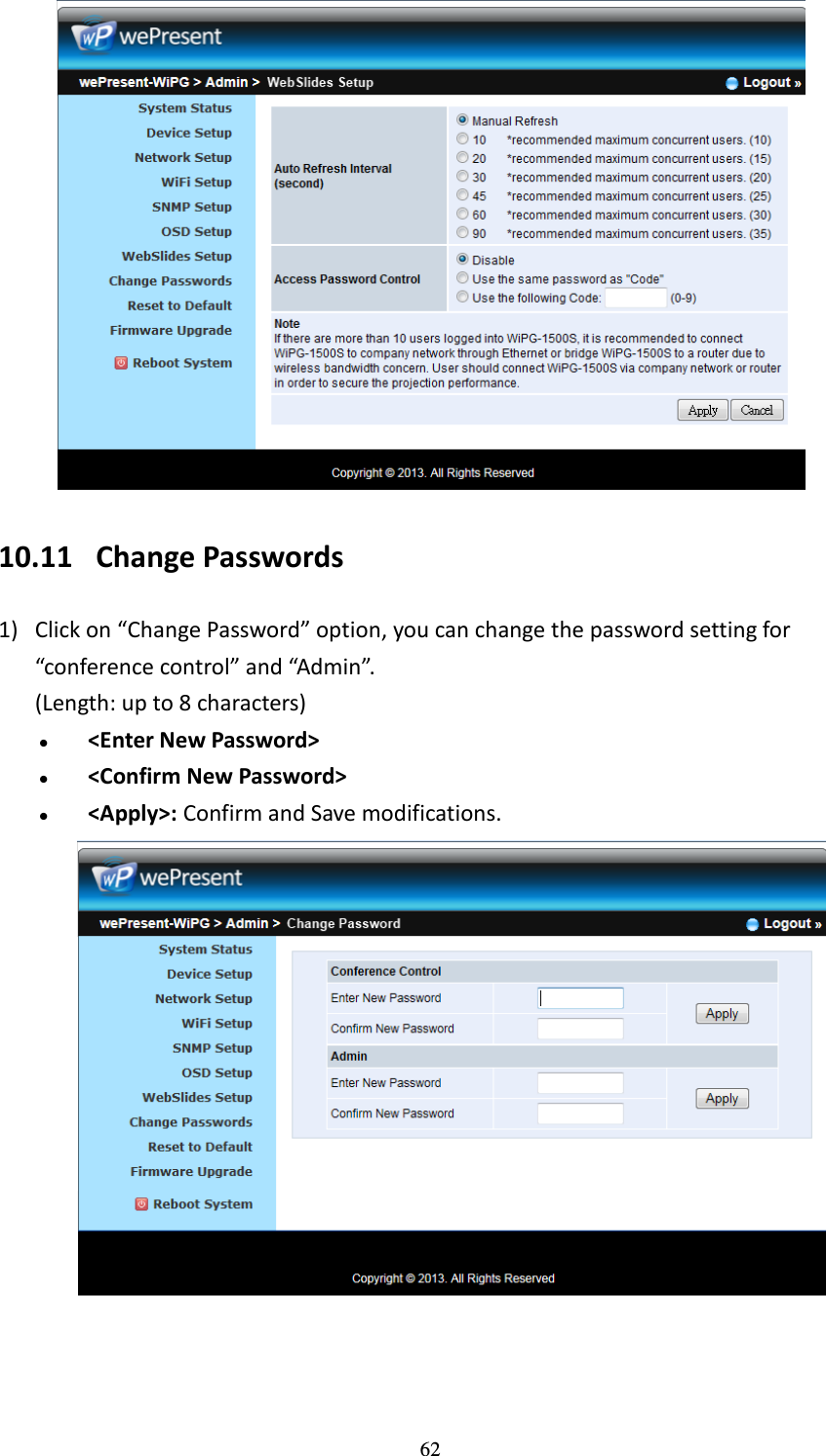   62  10.11 Change Passwords 1) Click on “Change Password” option, you can change the password setting for “conference control” and “Admin”. (Length: up to 8 characters)  &lt;Enter New Password&gt;  &lt;Confirm New Password&gt;  &lt;Apply&gt;: Confirm and Save modifications.   