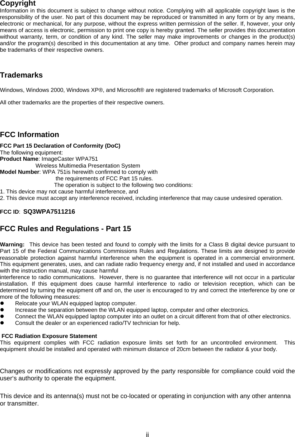              iiCopyright Information in this document is subject to change without notice. Complying with all applicable copyright laws is the responsibility of the user. No part of this document may be reproduced or transmitted in any form or by any means, electronic or mechanical, for any purpose, without the express written permission of the seller. If, however, your only means of access is electronic, permission to print one copy is hereby granted. The seller provides this documentation without warranty, term, or condition of any kind. The seller may make improvements or changes in the product(s) and/or the program(s) described in this documentation at any time.  Other product and company names herein may be trademarks of their respective owners.  Trademarks Windows, Windows 2000, Windows XP®, and Microsoft® are registered trademarks of Microsoft Corporation. All other trademarks are the properties of their respective owners.  FCC Information  FCC Part 15 Declaration of Conformity (DoC) The following equipment: Product Name: ImageCaster WPA751  Wireless Multimedia Presentation System Model Number: WPA 751is herewith confirmed to comply with  the requirements of FCC Part 15 rules.  The operation is subject to the following two conditions: 1. This device may not cause harmful interference, and 2. This device must accept any interference received, including interference that may cause undesired operation.  FCC ID: SQ3WPA7511216  FCC Rules and Regulations - Part 15  Warning:  This device has been tested and found to comply with the limits for a Class B digital device pursuant to Part 15 of the Federal Communications Commissions Rules and Regulations. These limits are designed to provide reasonable protection against harmful interference when the equipment is operated in a commercial environment. This equipment generates, uses, and can radiate radio frequency energy and, if not installed and used in accordance with the instruction manual, may cause harmful interference to radio communications.  However, there is no guarantee that interference will not occur in a particular installation. If this equipment does cause harmful interference to radio or television reception, which can be determined by turning the equipment off and on, the user is encouraged to try and correct the interference by one or more of the following measures:   Relocate your WLAN equipped laptop computer.   Increase the separation between the WLAN equipped laptop, computer and other electronics.   Connect the WLAN equipped laptop computer into an outlet on a circuit different from that of other electronics.   Consult the dealer or an experienced radio/TV technician for help.   FCC Radiation Exposure Statement This equipment complies with FCC radiation exposure limits set forth for an uncontrolled environment.  This equipment should be installed and operated with minimum distance of 20cm between the radiator &amp; your body.  Changes or modifications not expressly approved by the party responsible for compliance could void the user‘s authority to operate the equipment. This device and its antenna(s) must not be co-located or operating in conjunction with any other antenna or transmitter. 