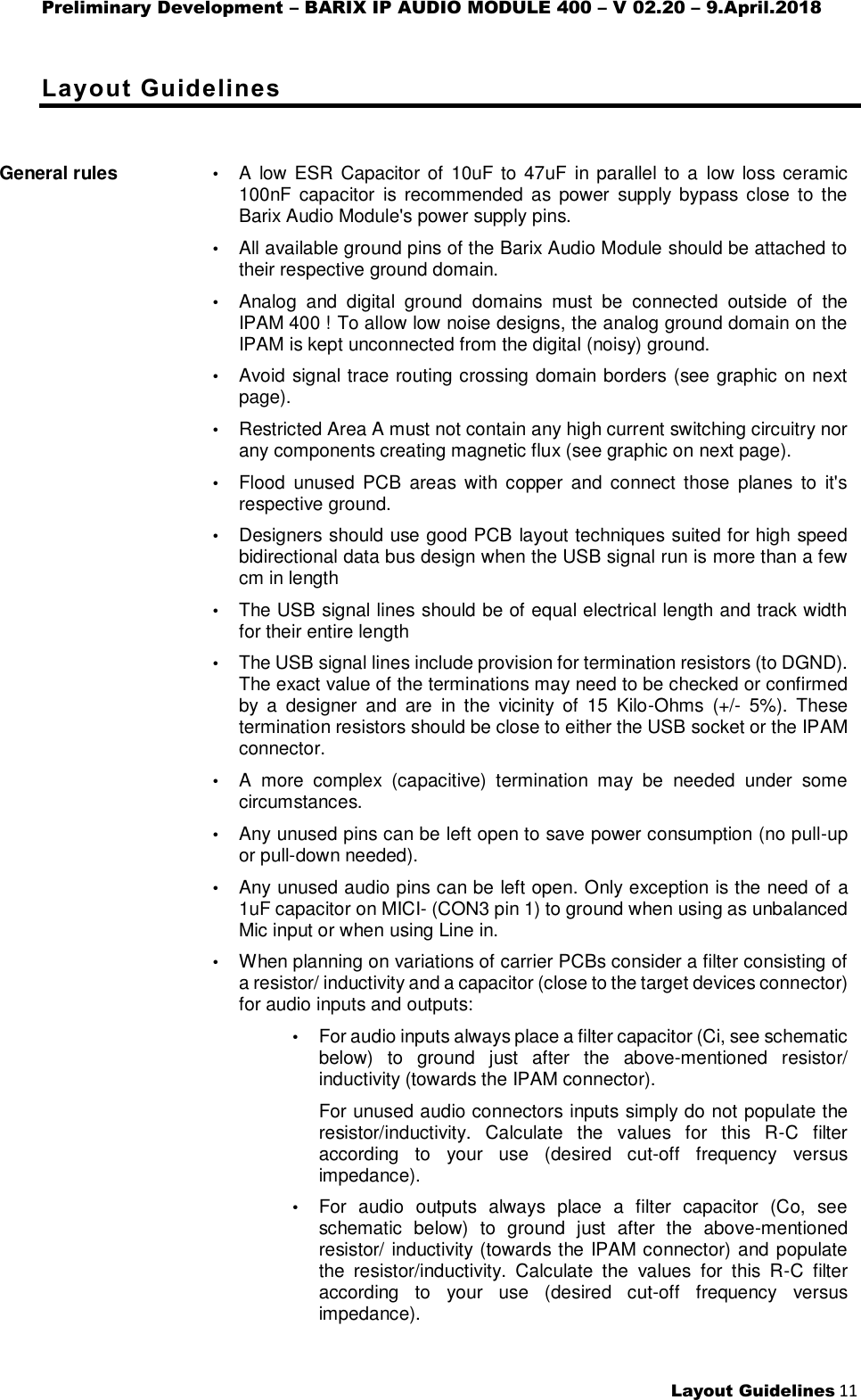 Preliminary Development – BARIX IP AUDIO MODULE 400 – V 02.20 – 9.April.2018  Layout Guidelines 11  Layout Guidelines General rules   • A low ESR  Capacitor of 10uF to 47uF in parallel to a  low loss ceramic 100nF capacitor  is  recommended  as power  supply bypass  close to  the Barix Audio Module&apos;s power supply pins. • All available ground pins of the Barix Audio Module should be attached to their respective ground domain. • Analog  and  digital  ground  domains  must  be  connected  outside  of  the IPAM 400 ! To allow low noise designs, the analog ground domain on the IPAM is kept unconnected from the digital (noisy) ground. • Avoid signal trace routing crossing domain borders (see graphic on next page). • Restricted Area A must not contain any high current switching circuitry nor any components creating magnetic flux (see graphic on next page). • Flood  unused  PCB  areas  with  copper  and  connect those  planes  to  it&apos;s respective ground. • Designers should use good PCB layout techniques suited for high speed bidirectional data bus design when the USB signal run is more than a few cm in length • The USB signal lines should be of equal electrical length and track width for their entire length • The USB signal lines include provision for termination resistors (to DGND).  The exact value of the terminations may need to be checked or confirmed by  a  designer  and  are  in  the  vicinity  of  15  Kilo-Ohms  (+/-  5%).  These termination resistors should be close to either the USB socket or the IPAM connector. • A  more  complex  (capacitive)  termination  may  be  needed  under  some circumstances. • Any unused pins can be left open to save power consumption (no pull-up or pull-down needed). • Any unused audio pins can be left open. Only exception is the need of a 1uF capacitor on MICI- (CON3 pin 1) to ground when using as unbalanced Mic input or when using Line in. • When planning on variations of carrier PCBs consider a filter consisting of a resistor/ inductivity and a capacitor (close to the target devices connector) for audio inputs and outputs: • For audio inputs always place a filter capacitor (Ci, see schematic below)  to  ground  just  after  the  above-mentioned  resistor/ inductivity (towards the IPAM connector). For unused audio connectors inputs simply do not populate the resistor/inductivity.  Calculate  the  values  for  this  R-C  filter according  to  your  use  (desired  cut-off  frequency  versus impedance). • For  audio  outputs  always  place  a  filter  capacitor  (Co,  see schematic  below)  to  ground  just  after  the  above-mentioned resistor/ inductivity (towards the IPAM connector) and populate the  resistor/inductivity.  Calculate  the  values  for  this  R-C  filter according  to  your  use  (desired  cut-off  frequency  versus impedance). 