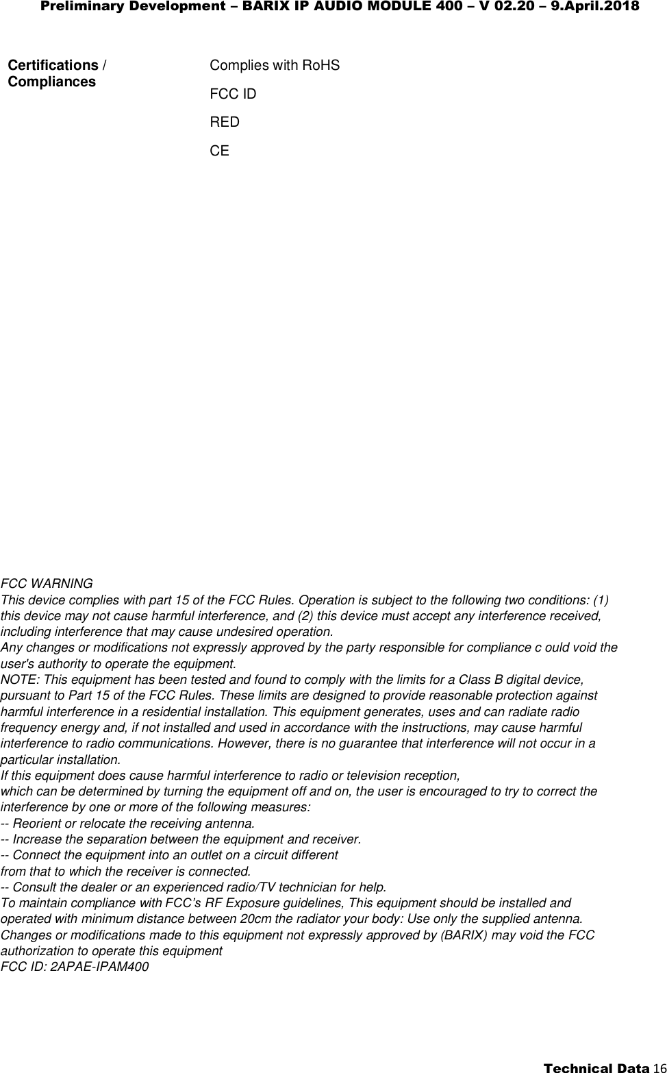 Preliminary Development – BARIX IP AUDIO MODULE 400 – V 02.20 – 9.April.2018 Technical Data 16 FCC WARNING This device complies with part 15 of the FCC Rules. Operation is subject to the following two conditions: (1) this device may not cause harmful interference, and (2) this device must accept any interference received, including interference that may cause undesired operation. Any changes or modifications not expressly approved by the party responsible for compliance c ould void the user&apos;s authority to operate the equipment. NOTE: This equipment has been tested and found to comply with the limits for a Class B digital device, pursuant to Part 15 of the FCC Rules. These limits are designed to provide reasonable protection against harmful interference in a residential installation. This equipment generates, uses and can radiate radio frequency energy and, if not installed and used in accordance with the instructions, may cause harmful interference to radio communications. However, there is no guarantee that interference will not occur in a particular installation. If this equipment does cause harmful interference to radio or television reception, which can be determined by turning the equipment off and on, the user is encouraged to try to correct the interference by one or more of the following measures: -- Reorient or relocate the receiving antenna. -- Increase the separation between the equipment and receiver. -- Connect the equipment into an outlet on a circuit different from that to which the receiver is connected. -- Consult the dealer or an experienced radio/TV technician for help. To maintain compliance with FCC’s RF Exposure guidelines, This equipment should be installed and operated with minimum distance between 20cm the radiator your body: Use only the supplied antenna. Changes or modifications made to this equipment not expressly approved by (BARIX) may void the FCC authorization to operate this equipment FCC ID: 2APAE-IPAM400 Certifications / Compliances Complies with RoHS FCC ID RED CE 