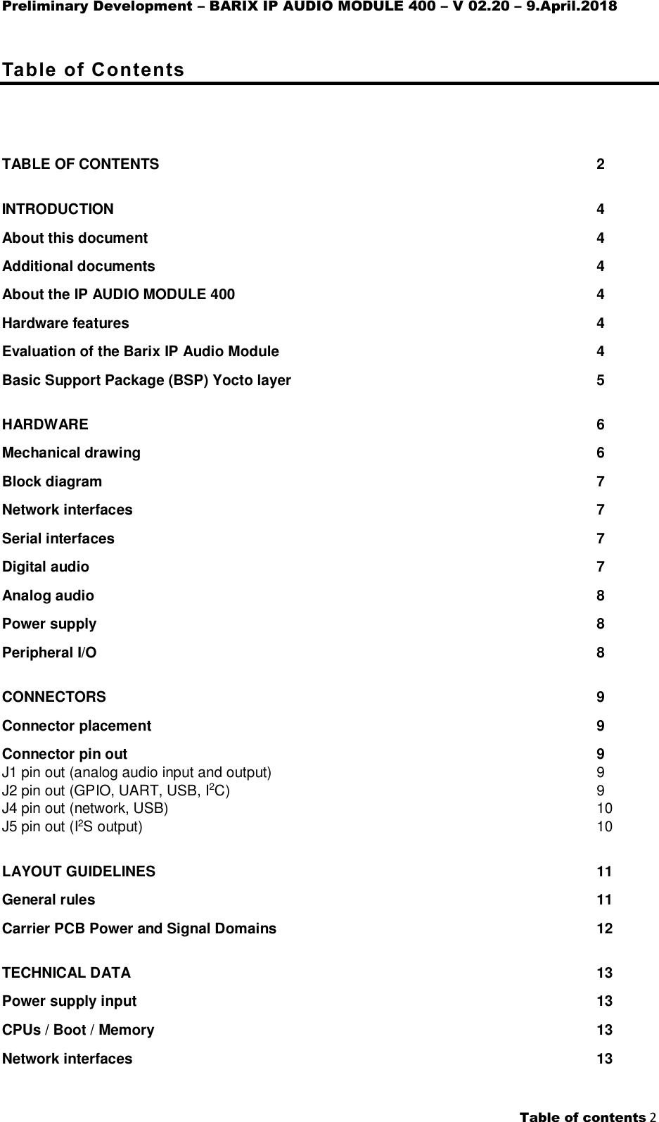 Preliminary Development – BARIX IP AUDIO MODULE 400 – V 02.20 – 9.April.2018    Table of contents 2  Table of Contents      TABLE OF CONTENTS  2 INTRODUCTION  4 About this document  4 Additional documents  4 About the IP AUDIO MODULE 400  4 Hardware features  4 Evaluation of the Barix IP Audio Module  4 Basic Support Package (BSP) Yocto layer  5 HARDWARE  6 Mechanical drawing  6 Block diagram  7 Network interfaces  7 Serial interfaces  7 Digital audio  7 Analog audio  8 Power supply  8 Peripheral I/O  8 CONNECTORS  9 Connector placement  9 Connector pin out  9 J1 pin out (analog audio input and output)  9 J2 pin out (GPIO, UART, USB, I2C)  9 J4 pin out (network, USB)  10 J5 pin out (I2S output)  10 LAYOUT GUIDELINES  11 General rules  11 Carrier PCB Power and Signal Domains  12 TECHNICAL DATA  13 Power supply input  13 CPUs / Boot / Memory  13 Network interfaces  13 