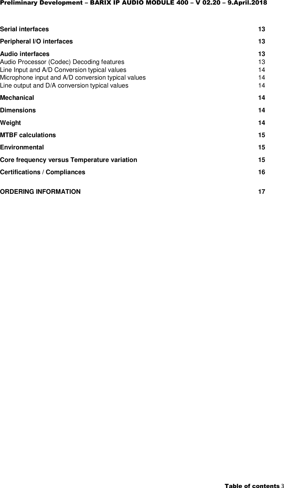 Preliminary Development – BARIX IP AUDIO MODULE 400 – V 02.20 – 9.April.2018    Table of contents 3  Serial interfaces  13 Peripheral I/O interfaces  13 Audio interfaces  13 Audio Processor (Codec) Decoding features  13 Line Input and A/D Conversion typical values  14 Microphone input and A/D conversion typical values  14 Line output and D/A conversion typical values  14 Mechanical  14 Dimensions  14 Weight  14 MTBF calculations  15 Environmental  15 Core frequency versus Temperature variation  15 Certifications / Compliances  16 ORDERING INFORMATION  17    