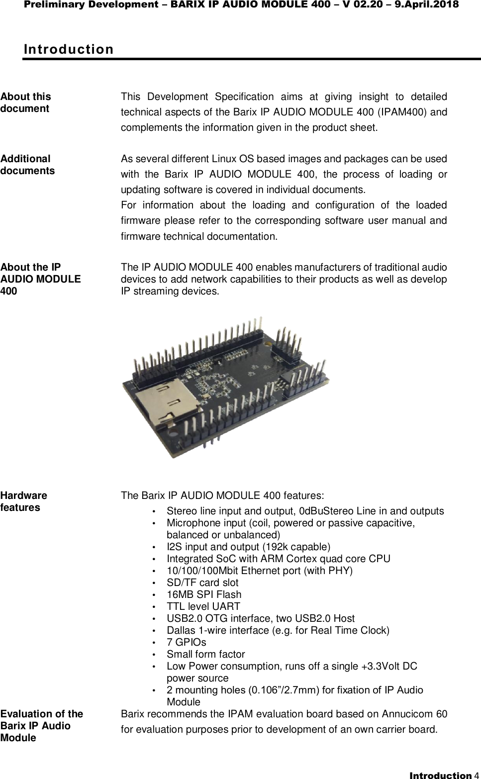 Preliminary Development – BARIX IP AUDIO MODULE 400 – V 02.20 – 9.April.2018  Introduction 4  Introduction About this document   This  Development  Specification  aims  at  giving  insight  to  detailed technical aspects of the Barix IP AUDIO MODULE 400 (IPAM400) and complements the information given in the product sheet.  Additional documents   As several different Linux OS based images and packages can be used with  the  Barix  IP  AUDIO  MODULE  400,  the  process  of  loading  or updating software is covered in individual documents. For  information  about  the  loading  and  configuration  of  the  loaded firmware please refer to the corresponding software user manual and firmware technical documentation.  About the IP AUDIO MODULE 400  The IP AUDIO MODULE 400 enables manufacturers of traditional audio devices to add network capabilities to their products as well as develop IP streaming devices.     Hardware features   The Barix IP AUDIO MODULE 400 features: • Stereo line input and output, 0dBuStereo Line in and outputs • Microphone input (coil, powered or passive capacitive, balanced or unbalanced) • I2S input and output (192k capable) • Integrated SoC with ARM Cortex quad core CPU • 10/100/100Mbit Ethernet port (with PHY) • SD/TF card slot  • 16MB SPI Flash • TTL level UART • USB2.0 OTG interface, two USB2.0 Host • Dallas 1-wire interface (e.g. for Real Time Clock) • 7 GPIOs • Small form factor • Low Power consumption, runs off a single +3.3Volt DC power source • 2 mounting holes (0.106”/2.7mm) for fixation of IP Audio Module Evaluation of the Barix IP Audio Module   Barix recommends the IPAM evaluation board based on Annucicom 60 for evaluation purposes prior to development of an own carrier board.  