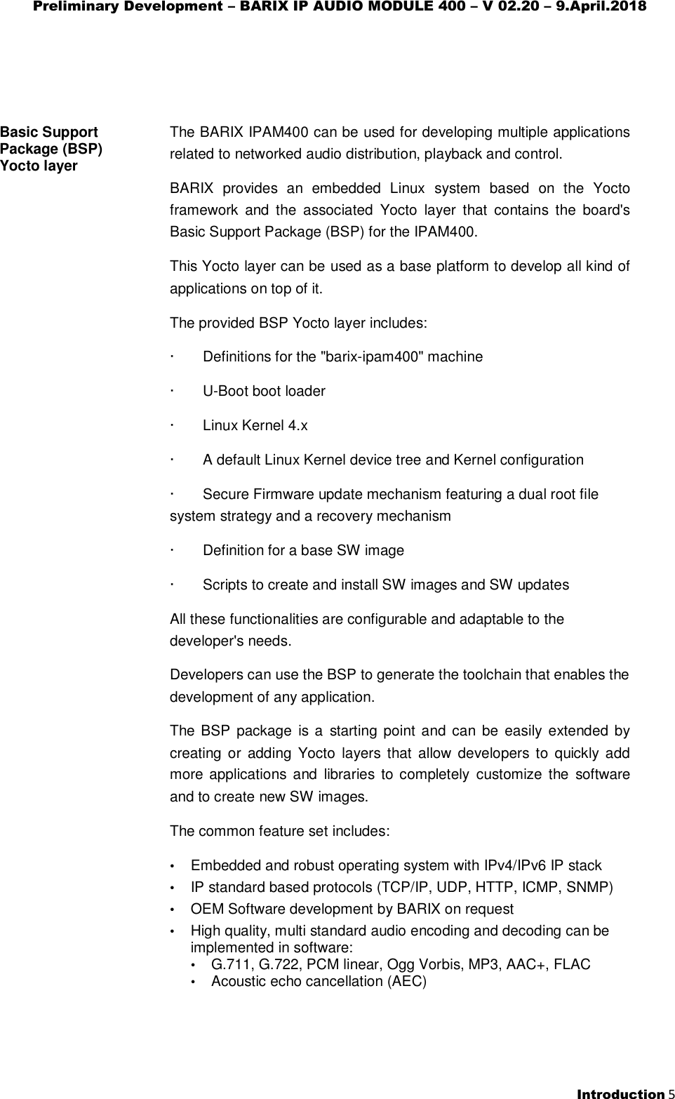 Preliminary Development – BARIX IP AUDIO MODULE 400 – V 02.20 – 9.April.2018  Introduction 5   Basic Support Package (BSP) Yocto layer   The BARIX IPAM400 can be used for developing multiple applications related to networked audio distribution, playback and control.  BARIX  provides  an  embedded  Linux  system  based  on  the  Yocto framework  and  the  associated  Yocto  layer  that  contains  the  board&apos;s Basic Support Package (BSP) for the IPAM400. This Yocto layer can be used as a base platform to develop all kind of applications on top of it. The provided BSP Yocto layer includes: ·       Definitions for the &quot;barix-ipam400&quot; machine ·       U-Boot boot loader ·       Linux Kernel 4.x ·       A default Linux Kernel device tree and Kernel configuration ·       Secure Firmware update mechanism featuring a dual root file system strategy and a recovery mechanism  ·       Definition for a base SW image ·       Scripts to create and install SW images and SW updates All these functionalities are configurable and adaptable to the developer&apos;s needs. Developers can use the BSP to generate the toolchain that enables the development of any application. The BSP package  is a  starting  point and can  be  easily extended by creating  or  adding  Yocto  layers  that allow developers  to  quickly  add more applications  and  libraries  to  completely customize the  software and to create new SW images. The common feature set includes: • Embedded and robust operating system with IPv4/IPv6 IP stack • IP standard based protocols (TCP/IP, UDP, HTTP, ICMP, SNMP) • OEM Software development by BARIX on request • High quality, multi standard audio encoding and decoding can be implemented in software: • G.711, G.722, PCM linear, Ogg Vorbis, MP3, AAC+, FLAC • Acoustic echo cancellation (AEC)  