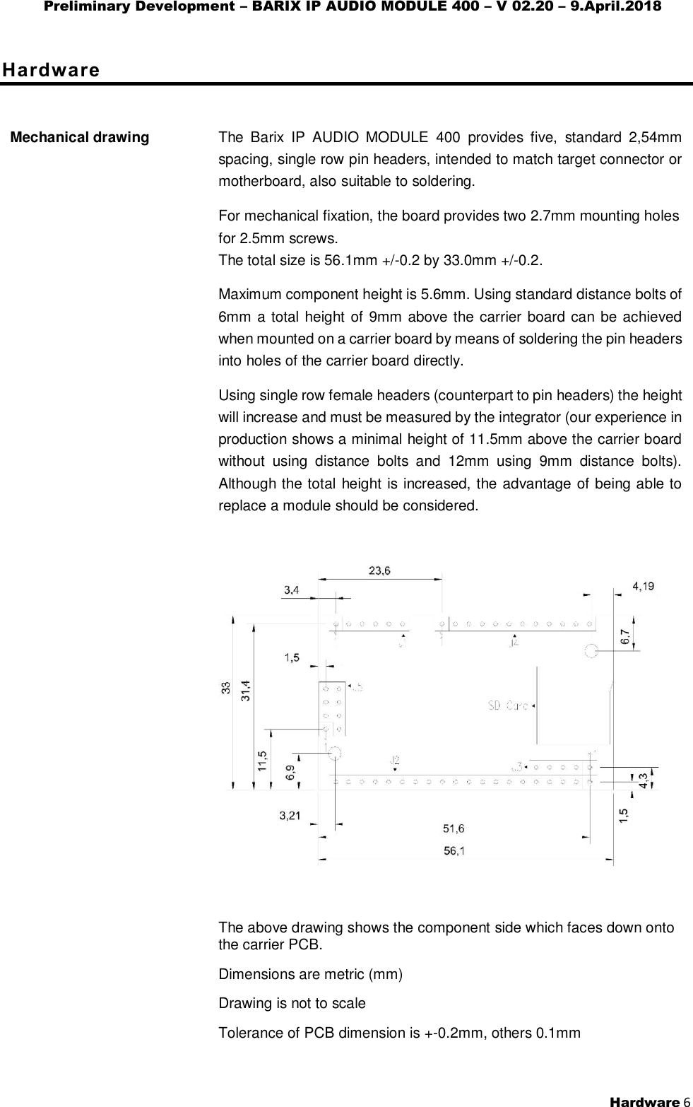 Preliminary Development – BARIX IP AUDIO MODULE 400 – V 02.20 – 9.April.2018  Hardware 6  Hardware Mechanical drawing                                               The  Barix  IP  AUDIO  MODULE  400  provides  five,  standard  2,54mm spacing, single row pin headers, intended to match target connector or motherboard, also suitable to soldering. For mechanical fixation, the board provides two 2.7mm mounting holes for 2.5mm screws. The total size is 56.1mm +/-0.2 by 33.0mm +/-0.2. Maximum component height is 5.6mm. Using standard distance bolts of 6mm a total height of 9mm above the carrier board can be achieved when mounted on a carrier board by means of soldering the pin headers into holes of the carrier board directly. Using single row female headers (counterpart to pin headers) the height will increase and must be measured by the integrator (our experience in production shows a minimal height of 11.5mm above the carrier board without  using  distance  bolts  and  12mm  using  9mm  distance  bolts).  Although the total height is increased, the advantage of being able to replace a module should be considered.    The above drawing shows the component side which faces down onto the carrier PCB. Dimensions are metric (mm) Drawing is not to scale Tolerance of PCB dimension is +-0.2mm, others 0.1mm 