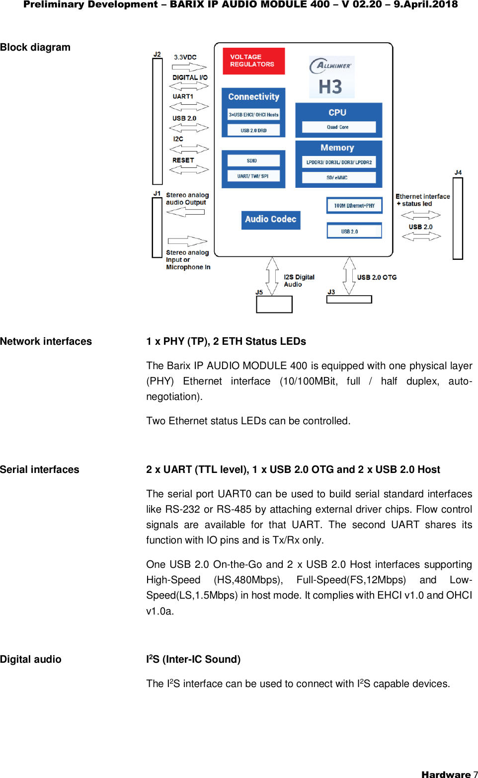 Preliminary Development – BARIX IP AUDIO MODULE 400 – V 02.20 – 9.April.2018  Hardware 7  Block diagram    Network interfaces   1 x PHY (TP), 2 ETH Status LEDs The Barix IP AUDIO MODULE 400 is equipped with one physical layer (PHY)  Ethernet  interface  (10/100MBit,  full  /  half  duplex,  auto-negotiation). Two Ethernet status LEDs can be controlled.  Serial interfaces   2 x UART (TTL level), 1 x USB 2.0 OTG and 2 x USB 2.0 Host The serial port UART0 can be used to build serial standard interfaces like RS-232 or RS-485 by attaching external driver chips. Flow control signals  are  available  for  that  UART.  The  second  UART  shares  its function with IO pins and is Tx/Rx only. One USB 2.0 On-the-Go and 2 x USB 2.0 Host interfaces supporting High-Speed  (HS,480Mbps),  Full-Speed(FS,12Mbps)  and  Low-Speed(LS,1.5Mbps) in host mode. It complies with EHCI v1.0 and OHCI v1.0a.  Digital audio   I2S (Inter-IC Sound) The I2S interface can be used to connect with I2S capable devices.   